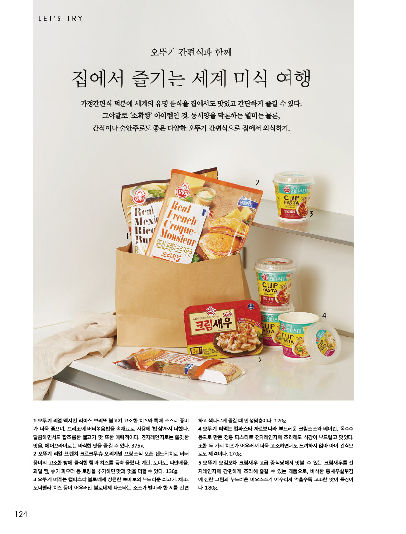 LET’S TRY

오뚜기 간편식과 함께

집에서 즐기는 세계 미식 여행

가정간편식 덕분에 세계의 유명 음식을 집에서도 맛있고 간단하게 즐길 수 있다. 그야말로 ‘소확행’ 아이템인 것. 동서양을 막론하는 별미는 물론, 간식이나 술안주로도 좋은 다양한 오뚜기 간편식으로 집에서 외식하기.



1오뚜기리얼멕시칸라이스브리또불고기고소한치즈와특제소스로풍미 가 더욱 좋으며, 브리또에 버터볶음밥을 속재료로 사용해 ‘밥심’까지 더했다. 달콤하면서도 짭조름한 불고기 맛 또한 매력적이다. 전자레인지로는 쫄깃한 맛을, 에어프라이로는 바삭한 맛을 즐길 수 있다. 375g.

2 오뚜기 리얼 프렌치 크로크무슈 오리지널 프랑스식 오픈 샌드위치로 버터 풍미의 고소한 빵에 큼직한 햄과 치즈를 듬뿍 올렸다. 계란, 토마토, 파인애플, 과일 쨈, 슈거 파우더 등 토핑을 추가하면 맛과 멋을 더할 수 있다. 130g.

3 오뚜기 떠먹는 컵파스타 볼로네제 상큼한 토마토와 부드러운 쇠고기, 채소, 모짜렐라 치즈 등이 어우러진 볼로네제 파스타는 소스가 별미라 한 끼를 간편하고 색다르게 즐길 때 안성맞춤이다. 170g.

4 오뚜기 떠먹는 컵파스타 까르보나라 부드러운 크림소스와 베이컨, 옥수수 등으로 만든 정통 파스타로 전자레인지에 조리해도 식감이 부드럽고 맛있다. 또한 두 가지 치즈가 어우러져 더욱 고소하면서도 느끼하지 않아 아이 간식으 로도 제격이다. 170g. 5오뚜기오감포차크림새우고급중식당에서맛볼수있는크림새우를전 자레인지에 간편하게 조리해 즐길 수 있는 제품으로, 바삭한 통새우살튀김 에 진한 크림과 부드러운 마요소스가 어우러져 먹을수록 고소한 맛이 특징이 다. 180g.

