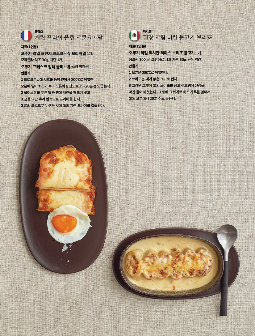 프랑스

계란 프라이 올린 크로크마담

재료(1인분)

오뚜기 리얼 프렌치 크로크무슈 오리지널 1개,

모짜렐라 치즈 30g, 계란 1개,

오뚜기 프레스코 압착 올리브유·소금 약간씩

만들기

1 크로크무슈에 치즈를 듬뿍 얹어서 200°C로 예열한

오븐에 넣어 치즈가 녹아 노릇해질 정도로 15~20분 정도 굽는다. 2 올리브유를 두른 달군 팬에 계란을 깨뜨려 넣고

소금을 약간 뿌려 반숙으로 프라이를 한다.

3 1의 크로크무슈 구운 것에 2의 계란 프라이를 곁들인다.



멕시코

된장 크림 더한 불고기 브리또

재료(1인분)

오뚜기 리얼 멕시칸 라이스 브리또 불고기 1개, 생크림 100ml, 그뤼에르 치즈 가루 30g, 된장 약간 만들기

1 오븐은 200°C로 예열한다.

2 브리또는 먹기 좋은 크기로 썬다.

3 그라탱 그릇에 2의 브리또를 담고 생크림에 된장을 약간 풀어서 붓는다. 그 위에 그뤼에르 치즈 가루를 얹어서 1의 오븐에서 20분 정도 굽는다.