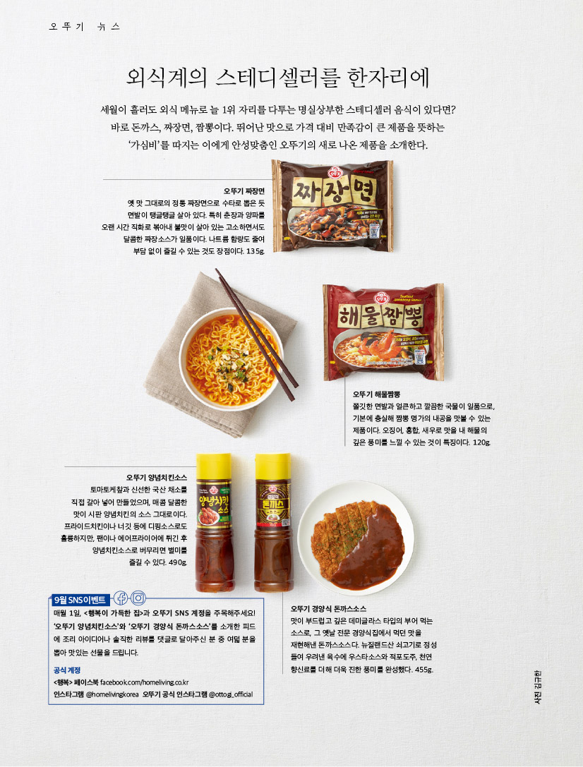오뚜기 뉴스



외식계의 스테디셀러를 한자리에

세월이 흘러도 외식 메뉴로 늘 1위 자리를 다투는 명실상부한 스테디셀러 음식이 있다면? 바로 돈까스, 짜장면, 짬뽕이다. 뛰어난 맛으로 가격 대비 만족감이 큰 제품을 뜻하는 ‘가심비’를 따지는 이에게 안성맞춤인 오뚜기의 새로 나온 제품을 소개한다.



오뚜기 짜장면

옛 맛 그대로의 정통 짜장면으로 수타로 뽑은 듯

면발이 탱글탱글 살아 있다. 특히 춘장과 양파를 오랜 시간 직화로 볶아내 불맛이 살아 있는 고소하면서도 달콤한 짜장소스가 일품이다. 나트륨 함량도 줄여 부담 없이 즐길 수 있는 것도 장점이다. 135g.



오뚜기 해물짬뽕

쫄깃한 면발과 얼큰하고 깔끔한 국물이 일품으로, 기본에 충실해 짬뽕 명가의 내공을 맛볼 수 있는 제품이다. 오징어, 홍합, 새우로 맛을 내 해물의 깊은 풍미를 느낄 수 있는 것이 특징이다. 120g.



오뚜기 양념치킨소스

토마토케챂과 신선한 국산 채소를 직접 갈아 넣어 만들었으며, 매콤 달콤한 맛이 시판 양념치킨의 소스 그대로이다. 프라이드치킨이나 너깃 등에 디핑소스로도 훌륭하지만, 팬이나 에어프라이어에 튀긴 후 양념치킨소스로 버무리면 별미를 즐길 수 있다. 490g.



오뚜기 경양식 돈까스소스

맛이 부드럽고 깊은 데미글라스 타입의 부어 먹는 소스로, 그 옛날 전문 경양식집에서 먹던 맛을 재현해낸 돈까스소스다. 뉴질랜드산 쇠고기로 정성 들여 우려낸 육수에 우스타소스와 적포도주, 천연 향신료를 더해 더욱 진한 풍미를 완성했다. 455g.



9월 SNS 이벤트

  

매월 1일, <행복이 가득한 집>과 오뚜기 SNS 계정을 주목해주세요! ‘오뚜기 양념치킨소스’와 ‘오뚜기 경양식 돈까스소스’를 소개한 피드 에 조리 아이디어나 솔직한 리뷰를 댓글로 달아주신 분 중 여덟 분을 뽑아 맛있는 선물을 드립니다.

공식 계정

<행복> 페이스북 facebook.com/homeliving.co.kr

인스타그램 @homelivingkorea 오뚜기 공식 인스타그램 @ottogi_official

