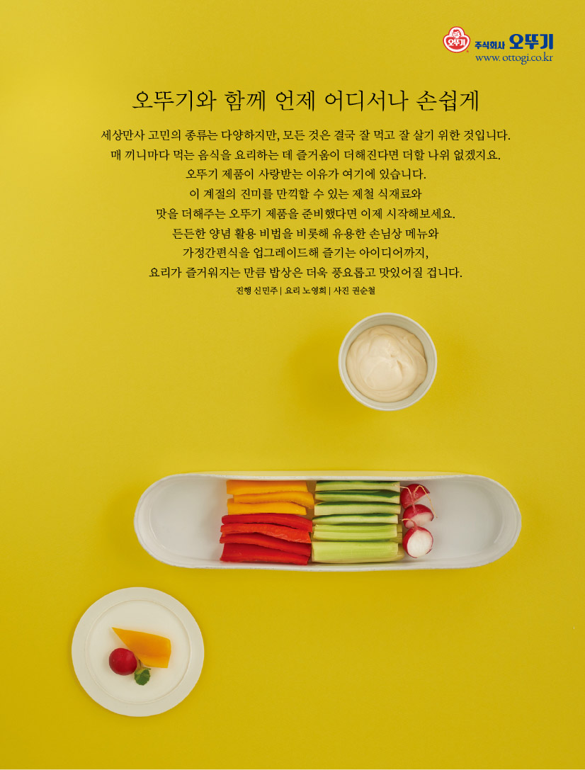 오뚜기와 함께 언제 어디서나 손쉽게

세상만사 고민의 종류는 다양하지만, 모든 것은 결국 잘 먹고 잘 살기 위한 것입니다. 매 끼니마다 먹는 음식을 요리하는 데 즐거움이 더해진다면 더할 나위 없겠지요. 오뚜기 제품이 사랑받는 이유가 여기에 있습니다.

이 계절의 진미를 만끽할 수 있는 제철 식재료와

맛을 더해주는 오뚜기 제품을 준비했다면 이제 시작해보세요.

든든한 양념 활용 비법을 비롯해 유용한 손님상 메뉴와

가정간편식을 업그레이드해 즐기는 아이디어까지,

요리가 즐거워지는 만큼 밥상은 더욱 풍요롭고 맛있어질 겁니다. 진행 신민주 | 요리 노영희 | 사진 권순철