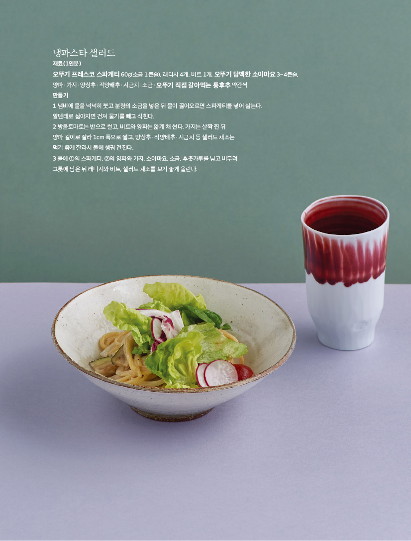 냉파스타 샐러드

재료(1인분)

오뚜기 프레스코 스파게티 60g(소금 1큰술), 래디시 4개, 비트 1개, 오뚜기 담백한 소이마요 3~4큰술,

양파ㆍ가지ㆍ양상추ㆍ적양배추ㆍ시금치ㆍ소금ㆍ오뚜기 직접 갈아먹는 통후추 약간씩 만들기

1 냄비에 물을 넉넉히 붓고 분량의 소금을 넣은 뒤 물이 끓어오르면 스파게티를 넣어 삶는다. 알덴테로 삶아지면 건져 물기를 빼고 식힌다.

2 방울토마토는 반으로 썰고, 비트와 양파는 얇게 채 썬다. 가지는 살짝 찐 뒤

양파 길이로 잘라 1cm 폭으로 썰고, 양상추ㆍ적양배추ㆍ시금치 등 샐러드 채소는

먹기 좋게 잘라서 물에 헹궈 건진다.

3 볼에 1의 스파게티, 2의 양파와 가지, 소이마요, 소금, 후춧가루를 넣고 버무려

그릇에 담은 뒤 래디시와 비트, 샐러드 채소를 보기 좋게 올린다.

