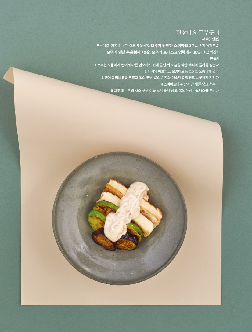 된장마요 두부구이

재료(1인분) 두부 1?2모, 가지 3~4쪽, 애호박 3~4쪽, 오뚜기 담백한 소이마요 3큰술, 된장 1?2작은술,

오뚜기 옛날 볶음참깨 1큰술, 오뚜기 프레스코 압착 올리브유ㆍ소금 약간씩 만들기 1 두부는 도톰하게 썰어서 마른 면보자기 위에 올린 뒤 소금을 약간 뿌려서 물기를 걷는다. 2 가지와 애호박도 모양대로 동그랗고 도톰하게 썬다. 3 팬에 올리브유를 두르고 1의 두부, 2의 가지와 애호박을 앞뒤로 노릇하게 지진다. 4 소이마요에 된장과 간 깨를 넣고 섞는다. 5 그릇에 두부와 채소 구운 것을 보기 좋게 담고, 4의 된장마요네스를 뿌린다.

