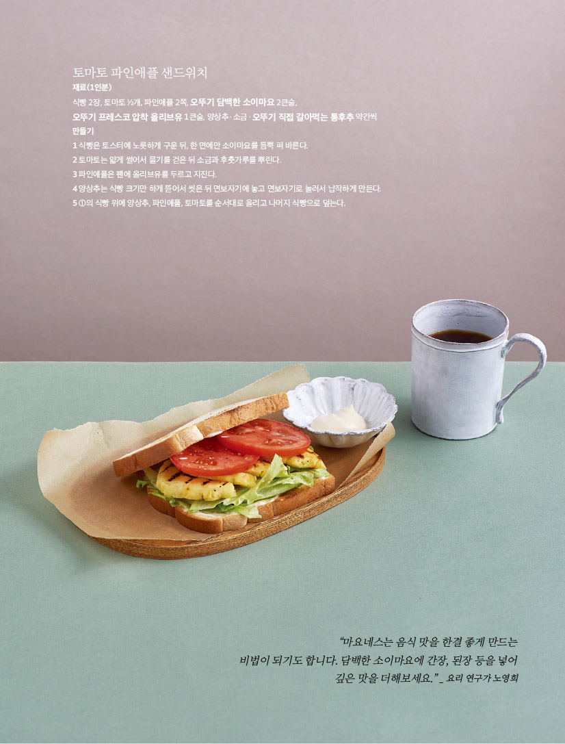 토마토 파인애플 샌드위치

재료(1인분)

식빵 2장, 토마토 1?2개, 파인애플 2쪽, 오뚜기 담백한 소이마요 2큰술,

오뚜기 프레스코 압착 올리브유 1큰술, 양상추ㆍ소금ㆍ오뚜기 직접 갈아먹는 통후추 약간씩 만들기

1 식빵은 토스터에 노릇하게 구운 뒤, 한 면에만 소이마요를 듬뿍 펴 바른다.

2 토마토는 얇게 썰어서 물기를 걷은 뒤 소금과 후춧가루를 뿌린다.

3 파인애플은 팬에 올리브유를 두르고 지진다.

4 양상추는 식빵 크기만 하게 뜯어서 씻은 뒤 면보자기에 놓고 면보자기로 눌러서 납작하게 만든다. 5 1의 식빵 위에 양상추, 파인애플, 토마토를 순서대로 올리고 나머지 식빵으로 덮는다.



“마요네스는 음식 맛을 한결 좋게 만드는 비법이 되기도 합니다. 담백한 소이마요에 간장, 된장 등을 넣어 깊은 맛을 더해보세요.” _ 요리 연구가 노영희

