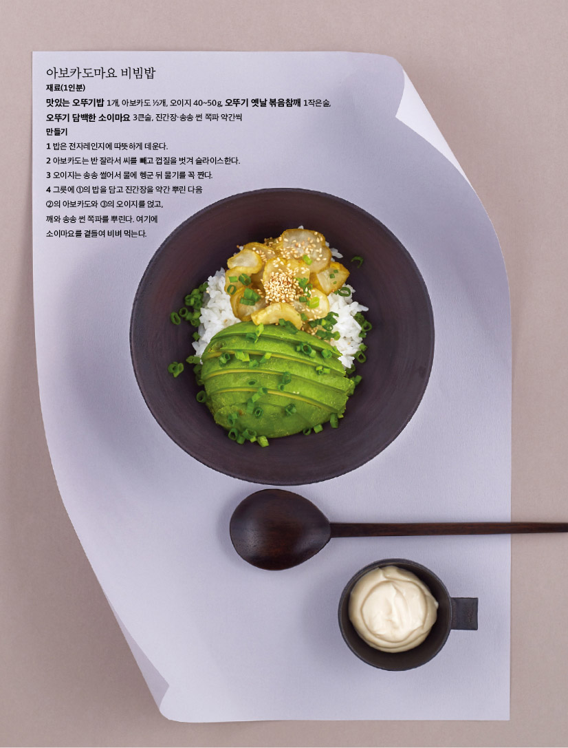 아보카도마요 비빔밥

재료(1인분)

맛있는 오뚜기밥 1개, 아보카도 1?2개, 오이지 40~50g, 오뚜기 옛날 볶음참깨 1작은술,

오뚜기 담백한 소이마요 3큰술, 진간장·송송 썬 쪽파 약간씩 만들기

1 밥은 전자레인지에 따뜻하게 데운다.

2 아보카도는 반 잘라서 씨를 빼고 껍질을 벗겨 슬라이스한다. 3 오이지는 송송 썰어서 물에 헹군 뒤 물기를 꼭 짠다.

4 그릇에 1의 밥을 담고 진간장을 약간 뿌린 다음 2의 아보카도와 3의 오이지를 얹고,

깨와 송송 썬 쪽파를 뿌린다. 여기에

소이마요를 곁들여 비벼 먹는다.