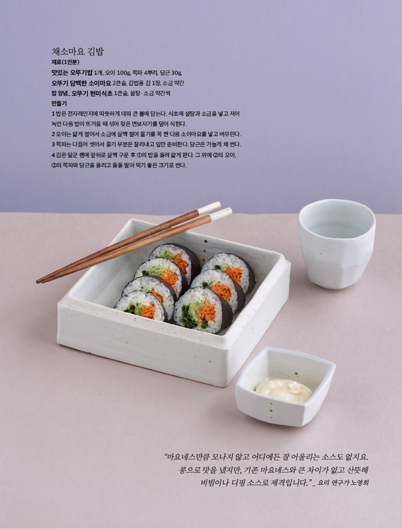 채소마요 김밥

재료(1인분)

맛있는 오뚜기밥 1개, 오이 100g, 쪽파 4뿌리, 당근 30g,

오뚜기 담백한 소이마요 2큰술, 김밥용 김 1장, 소금 약간

밥 양념_ 오뚜기 현미식초 1큰술, 설탕ㆍ소금 약간씩

만들기

1 밥은 전자레인지에 따뜻하게 데워 큰 볼에 담는다. 식초에 설탕과 소금을 넣고 저어 녹인 다음 밥이 뜨거울 때 섞어 젖은 면보자기를 덮어 식힌다.

2 오이는 얇게 썰어서 소금에 살짝 절여 물기를 꼭 짠 다음 소이마요를 넣고 버무린다. 3 쪽파는 다듬어 씻어서 줄기 부분은 잘라내고 잎만 준비한다. 당근은 가늘게 채 썬다. 4 김은 달군 팬에 앞뒤로 살짝 구운 후 1의 밥을 올려 얇게 편다. 그 위에 2의 오이, 3의 쪽파와 당근을 올리고 돌돌 말아 먹기 좋은 크기로 썬다.



“마요네스만큼 모나지 않고 어디에든 잘 어울리는 소스도 없지요. 콩으로 맛을 냈지만, 기존 마요네스와 큰 차이가 없고 산뜻해 비빔이나 디핑 소스로 제격입니다.” _ 요리 연구가 노영희

