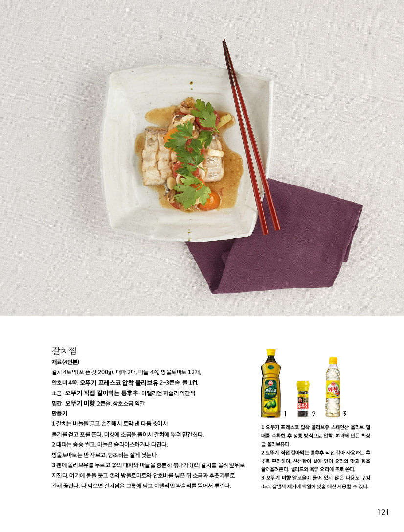 갈치찜

재료(4인분)

갈치 4토막(포 뜬 것 200g), 대파 2대, 마늘 4쪽, 방울토마토 12개, 안초비 4쪽, 오뚜기 프레스코 압착 올리브유 2~3큰술, 물 1컵, 소금ㆍ오뚜기 직접 갈아먹는 통후추ㆍ이탤리언 파슬리 약간씩 밑간_ 오뚜기 미향 2큰술, 함초소금 약간

만들기

1 갈치는 비늘을 긁고 손질해서 토막 낸 다음 씻어서

물기를 걷고 포를 뜬다. 미향에 소금을 풀어서 갈치에 뿌려 밑간한다.

2 대파는 송송 썰고, 마늘은 슬라이스하거나 다진다.

방울토마토는 반 자르고, 안초비는 잘게 찢는다.

3 팬에 올리브유를 두르고 2의 대파와 마늘을 충분히 볶다가 1의 갈치를 올려 앞뒤로 지진다. 여기에 물을 붓고 2의 방울토마토와 안초비를 넣은 뒤 소금과 후춧가루로 간해 끓인다. 다 익으면 갈치찜을 그릇에 담고 이탤리언 파슬리를 뜯어서 뿌린다.



1 오뚜기 프레스코 압착 올리브유 스페인산 올리브 열 매를 수확한 후 정통 방식으로 압착, 여과해 만든 최상 급 올리브유다.

2 오뚜기 직접 갈아먹는 통후추 직접 갈아 사용하는 후 추로 편리하며, 신선함이 살아 있어 요리의 맛과 향을 끌어올려준다. 샐러드와 육류 요리에 주로 쓴다.

3 오뚜기 미향 알코올이 들어 있지 않은 다용도 쿠킹 소스. 잡냄새 제거에 탁월해 맛술 대신 사용할 수 있다.

