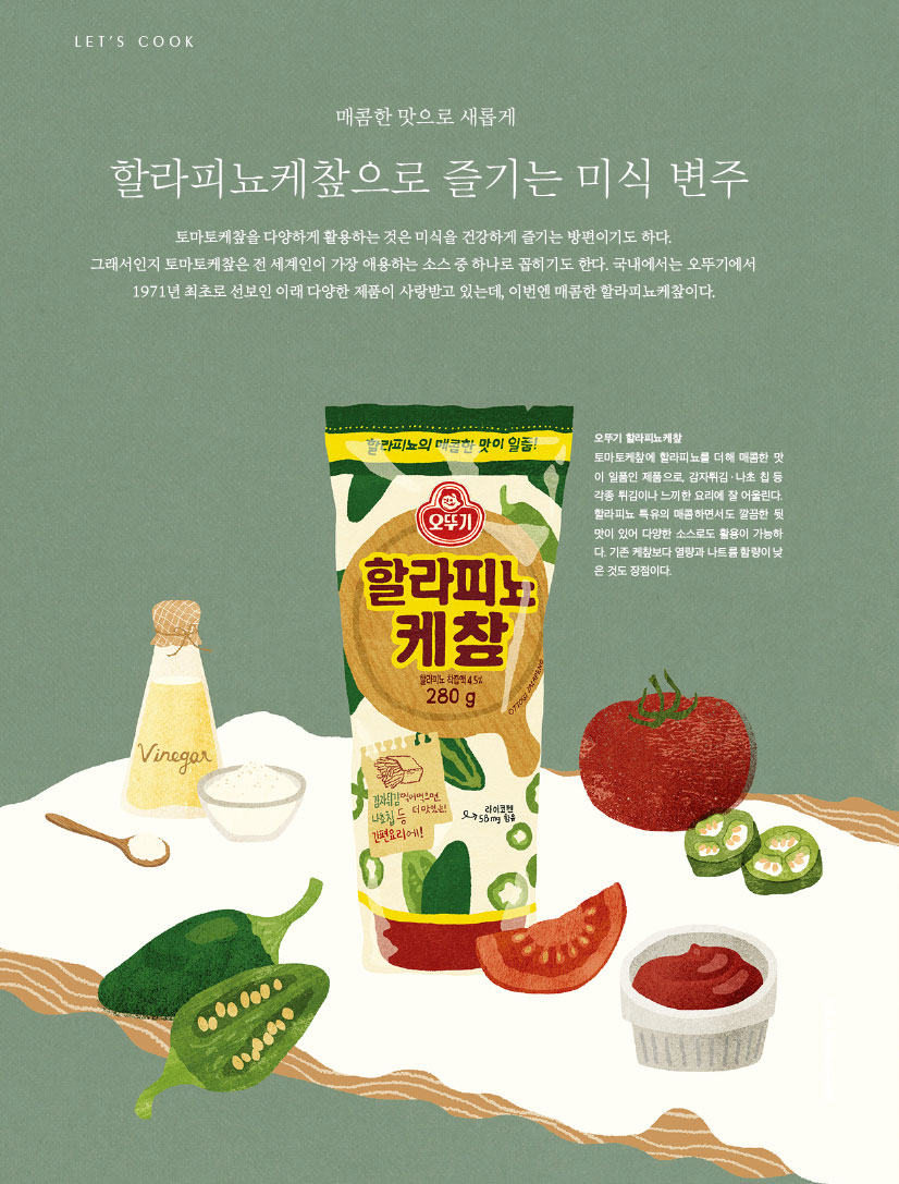 LET’S COOK

매콤한 맛으로 새롭게 할라피뇨케챂으로 즐기는 미식 변주

토마토케챂을 다양하게 활용하는 것은 미식을 건강하게 즐기는 방편이기도 하다.

그래서인지 토마토케챂은 전 세계인이 가장 애용하는 소스 중 하나로 꼽히기도 한다. 국내에서는 오뚜기에서 1971년 최초로 선보인 이래 다양한 제품이 사랑받고 있는데, 이번엔 매콤한 할라피뇨케챂이다.



오뚜기 할라피뇨케챂

토마토케챂에 할라피뇨를 더해 매콤한 맛 이 일품인 제품으로, 감자튀김ㆍ나초 칩 등 각종 튀김이나 느끼한 요리에 잘 어울린다. 할라피뇨 특유의 매콤하면서도 깔끔한 뒷 맛이 있어 다양한 소스로도 활용이 가능하 다. 기존 케챂보다 열량과 나트륨 함량이 낮 은 것도 장점이다.

