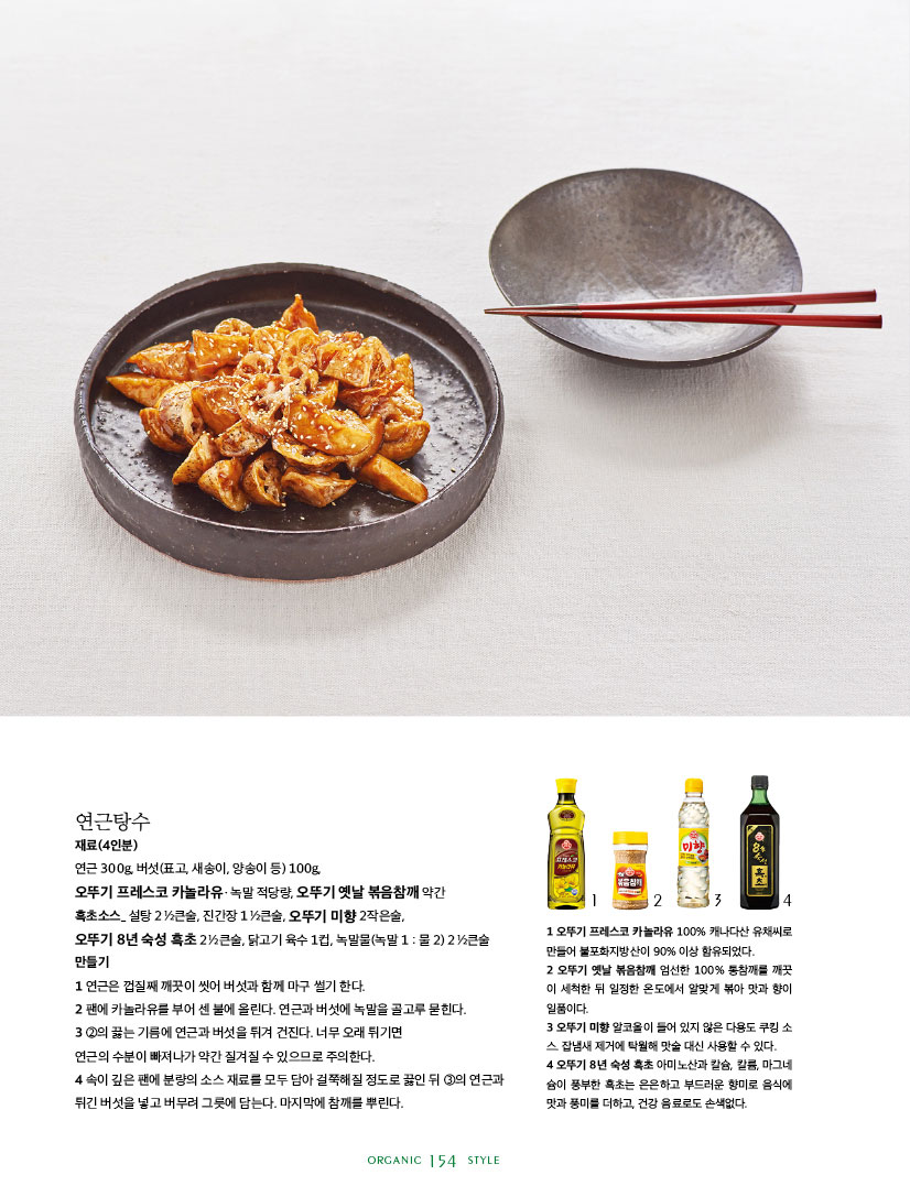 연근탕수

재료(4인분)

연근 300g, 버섯(표고, 새송이, 양송이 등) 100g,

오뚜기 프레스코 카놀라유ㆍ녹말 적당량, 오뚜기 옛날 볶음참깨 약간

흑초소스_ 설탕 2 1?2큰술, 진간장 1 1?2큰술, 오뚜기 미향 2작은술,



오뚜기 8년 숙성 흑초 2 1?2큰술, 닭고기 육수 1컵, 녹말물(녹말 1 : 물 2) 2 1?2큰술 만들기

1 연근은 껍질째 깨끗이 씻어 버섯과 함께 마구 썰기 한다.

2 팬에 카놀라유를 부어 센 불에 올린다. 연근과 버섯에 녹말을 골고루 묻힌다.

3 2의 끓는 기름에 연근과 버섯을 튀겨 건진다. 너무 오래 튀기면

연근의 수분이 빠져나가 약간 질겨질 수 있으므로 주의한다.

4 속이 깊은 팬에 분량의 소스 재료를 모두 담아 걸쭉해질 정도로 끓인 뒤 3의 연근과 튀긴 버섯을 넣고 버무려 그릇에 담는다. 마지막에 참깨를 뿌린다.



1 오뚜기 프레스코 카놀라유 100% 캐나다산 유채씨로 만들어 불포화지방산이 90% 이상 함유되었다.

2 오뚜기 옛날 볶음참깨 엄선한 100% 통참깨를 깨끗 이 세척한 뒤 일정한 온도에서 알맞게 볶아 맛과 향이 일품이다.

3 오뚜기 미향 알코올이 들어 있지 않은 다용도 쿠킹 소 스. 잡냄새 제거에 탁월해 맛술 대신 사용할 수 있다.

4 오뚜기 8년 숙성 흑초 아미노산과 칼슘, 칼륨, 마그네 슘이 풍부한 흑초는 은은하고 부드러운 향미로 음식에 맛과 풍미를 더하고, 건강 음료로도 손색없다.