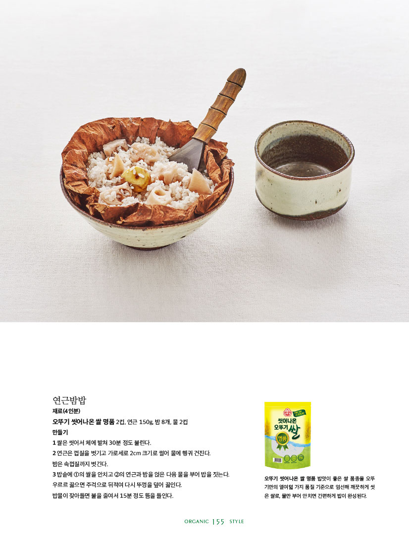 연근밤밥

재료(4인분)

오뚜기 씻어나온 쌀 명품 2컵, 연근 150g, 밤 8개, 물 2컵

만들기

1 쌀은 씻어서 체에 밭쳐 30분 정도 불린다.

2 연근은 껍질을 벗기고 가로세로 2cm 크기로 썰어 물에 헹궈 건진다.

밤은 속껍질까지 벗긴다.

3 밥솥에 1의 쌀을 안치고 2의 연근과 밤을 얹은 다음 물을 부어 밥을 짓는다. 우르르 끓으면 주걱으로 뒤적여 다시 뚜껑을 덮어 끓인다.

밥물이 잦아들면 불을 줄여서 15분 정도 뜸을 들인다.





오뚜기 씻어나온 쌀 명품 밥맛이 좋은 쌀 품종을 오뚜 기만의 열여덟 가지 품질 기준으로 엄선해 깨끗하게 씻 은 쌀로, 물만 부어 안치면 간편하게 밥이 완성된다.