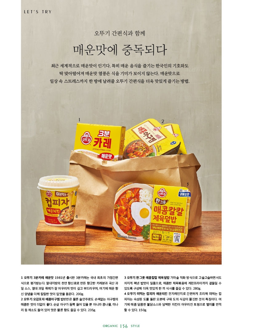 오뚜기 간편식과 함께 매운맛에 중독되다

최근 세계적으로 매운맛이 인기다. 특히 매운 음식을 즐기는 한국인의 기호와도 딱 맞아떨어져 매운맛 열풍은 식을 기미가 보이지 않는다. 매운맛으로

일상 속 스트레스까지 한 방에 날려줄 오뚜기 간편식을 더욱 맛있게 즐기는 방법.



1 오뚜기 3분카레 매운맛 1981년 출시한 3분카레는 국내 최초의 가정간편 식으로 평가받는다. 열대지방의 천연 향신료로 만든 향긋한 카레분과 국산 과 일소스,열대과일퓌레가잘어우러져맛이깊고부드러우며,여기에매운향 신 양념을 더해 칼칼한 맛이 입맛을 돋운다. 200g.

2 오뚜기 오감포차 매콤아구찜 밥반찬은 물론 술안주로도 손색없는 아구찜의 매콤한맛이더없이좋다.순살아구가듬뿍들어있을뿐아니라콩나물,미나 리 등 채소도 들어 있어 맛은 물론 향도 즐길 수 있다. 235g.



3 오뚜기 한그릇 매콤칼칼 제육덮밥 가마솥 직화 방식으로 고슬고슬하면서도 차지게 쪄낸 밥맛이 일품으로, 매콤한 제육볶음에 계란프라이까지 곁들일 수 있도록 구성해 더욱 맛있게 한 끼 식사를 즐길 수 있다. 280g.

4 오뚜기 떠먹는 컵피자 매운치킨 전자레인지로 간편하게 조리해 떠먹는 컵 피자는숙성된도를돌판오븐에구워도의식감이쫄깃한것이특징이다.여 기에 매콤 달콤한 불닭소스와 담백한 치킨이 어우러진 토핑으로 별미를 만끽 할 수 있다. 150g.

