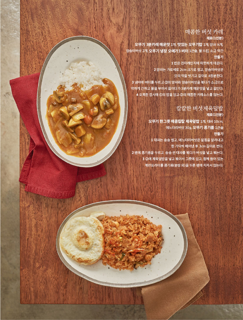 매콤한 버섯 카레

재료(1인분) 오뚜기 3분카레 매운맛 1개, 맛있는 오뚜기밥 1개, 양파 1?4개,

양송이버섯 2개, 오뚜기 냉장 오메가3 버터 1큰술, 물 1?2컵, 소금 약간 만들기 1 밥은 전자레인지에 따뜻하게 데운다. 2 양파는 가로세로 2cm 크기로 썰고, 양송이버섯은 갓의 막을 벗기고 길이로 4등분한다. 3 냄비에 버터를 두르고 2의 양파와 양송이버섯을 볶다가 소금으로 약하게 간하고 물을 부어서 끓이다가 3분카레 매운맛을 넣고 끓인다. 4 오목한 접시에 1의 밥을 담고 3의 매콤한 카레소스를 얹는다.

칼칼한 버섯제육덮밥

재료(1인분) 오뚜기 한그릇 매콤칼칼 제육덮밥 1개, 대파 10cm,

애느타리버섯 30g, 오뚜기 콩기름 1큰술 만들기 1 대파는 송송 썰고, 애느타리버섯은 밑동을 잘라내고 한 가닥씩 떼어낸 후 3cm 길이로 썬다. 2팬에콩기름을두르고 송송썬대파를볶다가버섯을넣고볶는다. 3 2에 제육덮밥을 넣고 볶아서 그릇에 담고, 함께 들어 있는 계란프라이를 콩기름(분량 외)을 두른 팬에 지져서 얹는다.

