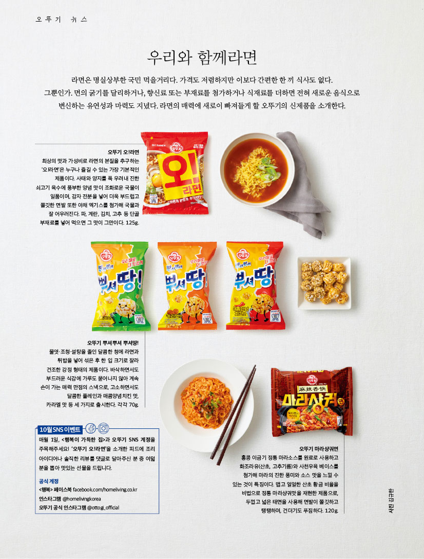 우리와 함께라면

라면은 명실상부한 국민 먹을거리다. 가격도 저렴하지만 이보다 간편한 한 끼 식사도 없다. 그뿐인가. 면의 굵기를 달리하거나, 향신료 또는 부재료를 첨가하거나 식재료를 더하면 전혀 새로운 음식으로 변신하는 유연성과 마력도 지녔다. 라면의 매력에 새로이 빠져들게 할 오뚜기의 신제품을 소개한다.



오뚜기 오!라면

최상의 맛과 가성비로 라면의 본질을 추구하는 ‘오!라면’은 누구나 즐길 수 있는 가장 기본적인 제품이다. 사태와 양지를 푹 우려내 진한 쇠고기 육수에 풍부한 양념 맛이 조화로운 국물이 일품이며, 감자 전분을 넣어 더욱 부드럽고 쫄깃한 면발 또한 야채 엑기스를 첨가해 국물과 잘 어우러진다. 파, 계란, 김치, 고추 등 단골 부재료를 넣어 먹으면 그 맛이 그만이다. 125g.



오뚜기 뿌셔뿌셔 뿌셔땅!

물엿·조청·설탕을 졸인 달콤한 청에 라면과 튀밥을 넣어 섞은 후 한 입 크기로 잘라 건조한 강정 형태의 제품이다. 바삭하면서도 부드러운 식감에 가루도 묻어나지 않아 계속 손이 가는 매력 만점의 스낵으로, 고소하면서도 달콤한 플레인과 매콤양념치킨 맛, 카라멜 맛 등 세 가지로 출시한다. 각각 70g.



오뚜기 마라샹궈면

홍콩 이금기 정통 마라소스를 원료로 사용하고 화조라유(산초, 고추기름)와 사천우육 베이스를 첨가해 마라의 진한 풍미와 소스 맛을 느낄 수 있는 것이 특징이다. 맵고 얼얼한 산초 황금 비율을 비법으로 정통 마라샹궈맛을 재현한 제품으로, 두껍고 넓은 태면을 사용해 면발이 쫄깃하고 탱탱하며, 건더기도 푸짐하다. 120g.

