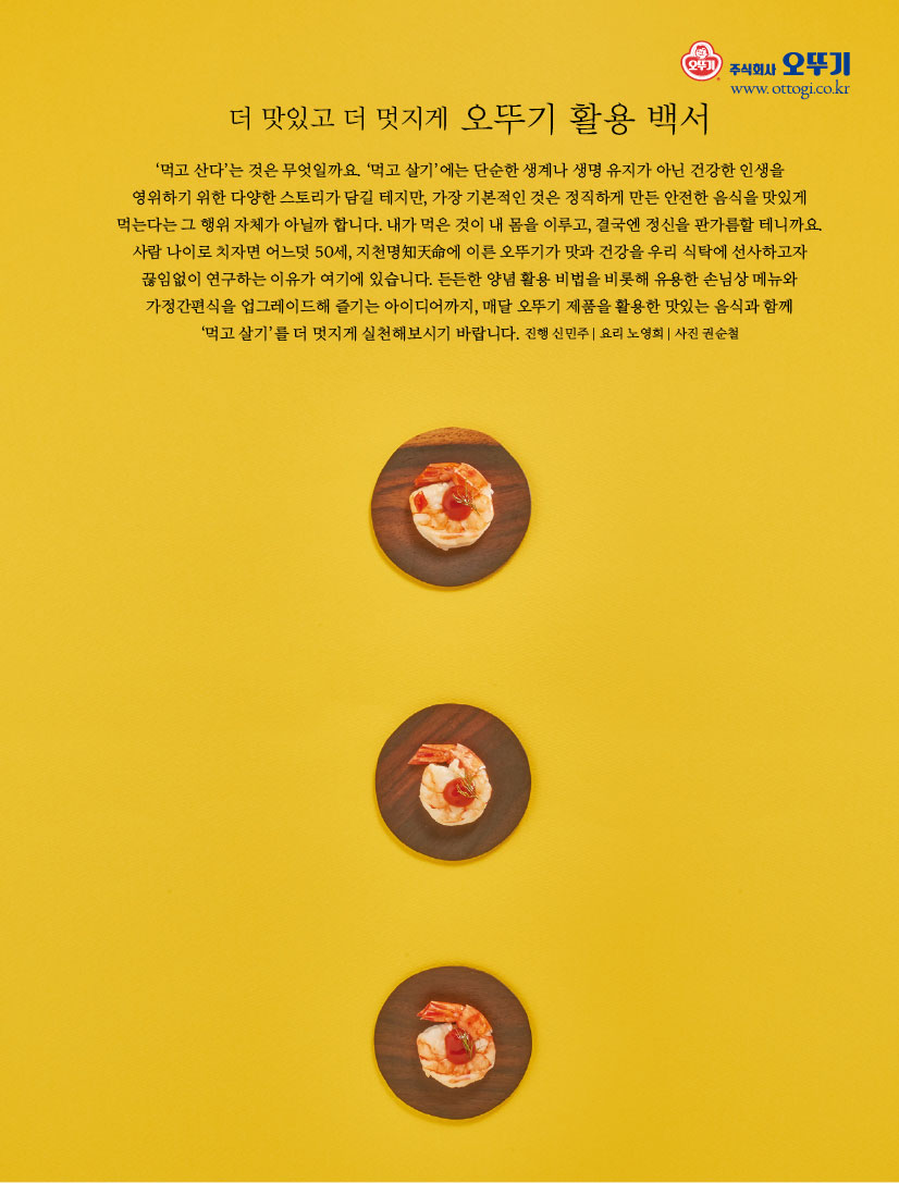 더 맛있고 더 멋지게 오뚜기 활용 백서

‘먹고 산다’는 것은 무엇일까요. ‘먹고 살기’에는 단순한 생계나 생명 유지가 아닌 건강한 인생을 영위하기 위한 다양한 스토리가 담길 테지만, 가장 기본적인 것은 정직하게 만든 안전한 음식을 맛있게 먹는다는 그 행위 자체가 아닐까 합니다. 내가 먹은 것이 내 몸을 이루고, 결국엔 정신을 판가름할 테니까요. 사람 나이로 치자면 어느덧 50세, 지천명知天命에 이른 오뚜기가 맛과 건강을 우리 식탁에 선사하고자 끊임없이 연구하는 이유가 여기에 있습니다. 든든한 양념 활용 비법을 비롯해 유용한 손님상 메뉴와 가정간편식을 업그레이드해 즐기는 아이디어까지, 매달 오뚜기 제품을 활용한 맛있는 음식과 함께 ‘먹고 살기’를 더 멋지게 실천해보시기 바랍니다. 진행 신민주 | 요리 노영희 | 사진 권순철