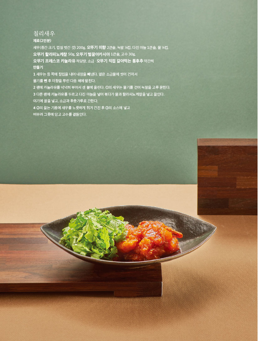 칠리새우

재료(2인분)

새우(중간 크기, 껍질 벗긴 것) 200g, 오뚜기 미향 2큰술, 녹말 1?4컵, 다진 마늘 1큰술, 물 1?4컵, 오뚜기 할라피뇨케챂 50g, 오뚜기 벌꿀아카시아 1큰술, 고수 30g,

오뚜기 프레스코 카놀라유 적당량, 소금ㆍ오뚜기 직접 갈아먹는 통후추 약간씩

만들기

1 새우는 등 쪽에 칼집을 내어 내장을 빼낸다. 옅은 소금물에 씻어 건져서

물기를 뺀 후 미향을 뿌린 다음 체에 밭친다.

2 팬에 카놀라유를 넉넉히 부어서 센 불에 올린다. 1의 새우는 물기를 걷어 녹말을 고루 묻힌다. 3 다른 팬에 카놀라유를 두르고 다진 마늘을 넣어 볶다가 물과 할라피뇨케챂을 넣고 끓인다. 여기에 꿀을 넣고, 소금과 후춧가루로 간한다.

4 2의 끓는 기름에 새우를 노릇하게 튀겨 건진 후 3의 소스에 넣고

버무려 그릇에 담고 고수를 곁들인다.