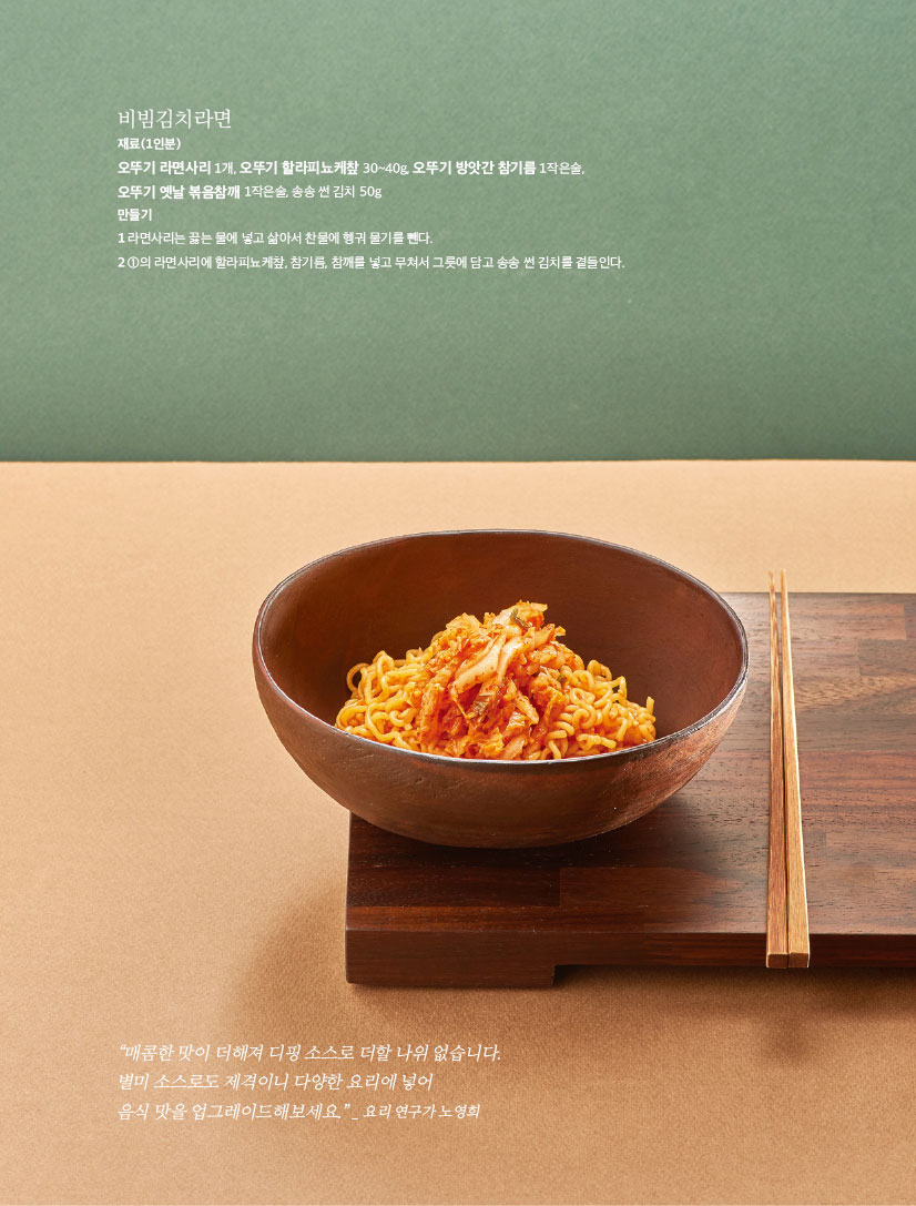 비빔김치라면

재료(1인분)

오뚜기 라면사리 1개, 오뚜기 할라피뇨케챂 30~40g, 오뚜기 방앗간 참기름 1작은술,

오뚜기 옛날 볶음참깨 1작은술, 송송 썬 김치 50g

만들기

1 라면사리는 끓는 물에 넣고 삶아서 찬물에 헹궈 물기를 뺀다.

2 1의 라면사리에 할라피뇨케챂, 참기름, 참깨를 넣고 무쳐서 그릇에 담고 송송 썬 김치를 곁들인다.



“매콤한 맛이 더해져 디핑 소스로 더할 나위 없습니다. 별미 소스로도 제격이니 다양한 요리에 넣어

음식 맛을 업그레이드해보세요.” _ 요리 연구가 노영희
