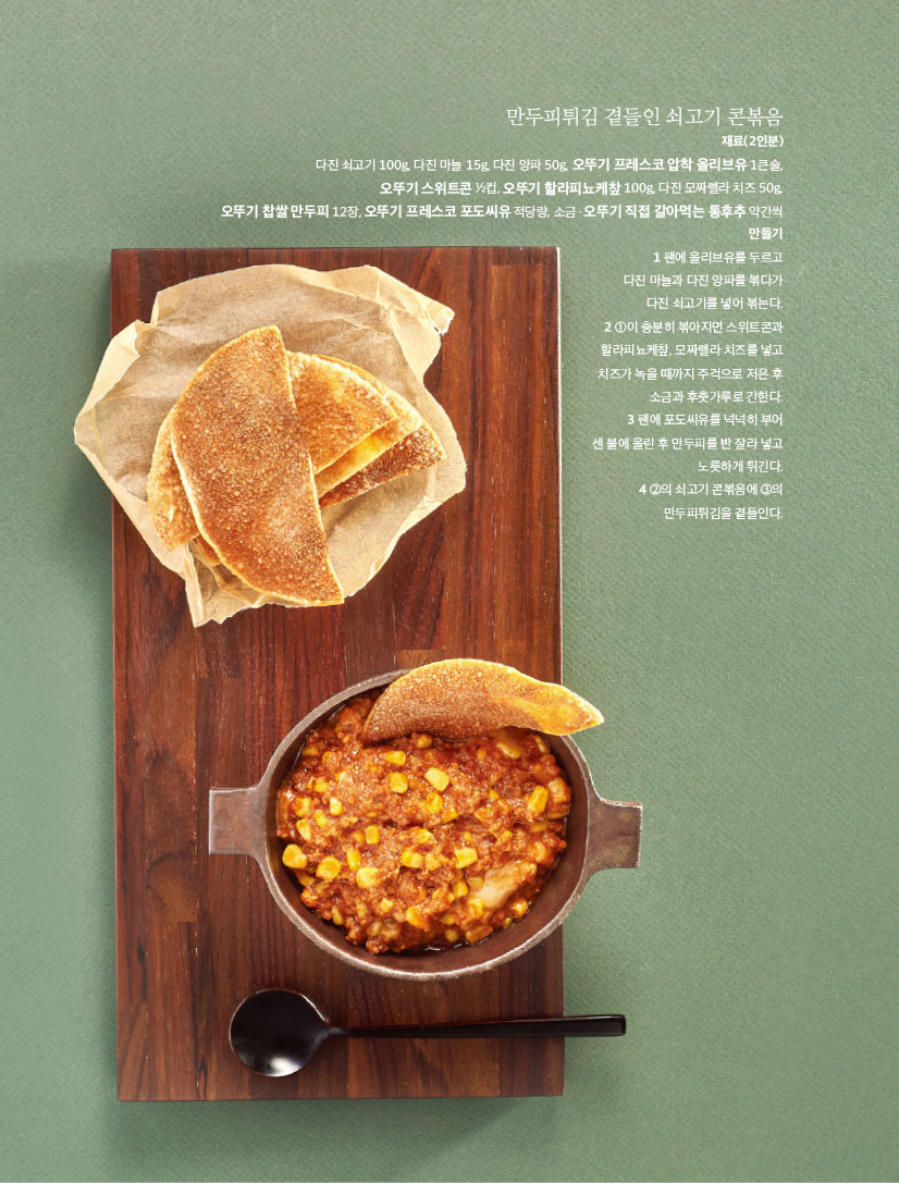 만두피튀김 곁들인 쇠고기 콘볶음

재료(2인분) 다진 쇠고기 100g, 다진 마늘 15g, 다진 양파 50g, 오뚜기 프레스코 압착 올리브유 1큰술, 오뚜기 스위트콘 1?2컵, 오뚜기 할라피뇨케챂 100g, 다진 모짜렐라 치즈 50g, 오뚜기 찹쌀 만두피 12장, 오뚜기 프레스코 포도씨유 적당량, 소금ㆍ오뚜기 직접 갈아먹는 통후추 약간씩 만들기 1 팬에 올리브유를 두르고 다진 마늘과 다진 양파를 볶다가 다진 쇠고기를 넣어 볶는다. 2 1이 충분히 볶아지면 스위트콘과 할라피뇨케챂, 모짜렐라 치즈를 넣고 치즈가 녹을 때까지 주걱으로 저은 후 소금과 후춧가루로 간한다. 3 팬에 포도씨유를 넉넉히 부어 센 불에 올린 후 만두피를 반 잘라 넣고 노릇하게 튀긴다. 4 2의 쇠고기 콘볶음에 3의 만두피튀김을 곁들인다.

