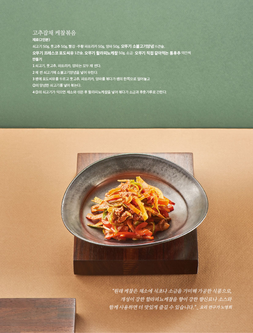 고추잡채 케챂볶음

재료(2인분)

쇠고기 50g, 풋고추 50g, 빨강ㆍ주황 파프리카 50g, 양파 50g, 오뚜기 소불고기양념 1?2큰술,

오뚜기 프레스코 포도씨유 1큰술, 오뚜기 할라피뇨케챂 50g, 소금ㆍ오뚜기 직접 갈아먹는 통후추 약간씩 만들기

1 쇠고기, 풋고추, 파프리카, 양파는 모두 채 썬다.

2 채 썬 쇠고기에 소불고기양념을 넣어 무친다.

3 팬에 포도씨유를 두르고 풋고추, 파프리카, 양파를 볶다가 팬의 한쪽으로 밀어놓고

2의 양념한 쇠고기를 넣어 볶는다.

4 3의 쇠고기가 익으면 채소와 섞은 후 할라피뇨케챂을 넣어 볶다가 소금과 후춧가루로 간한다.



“원래 케챂은 채소에 식초나 소금을 가미해 가공한 식품으로, 개성이 강한 할라피뇨케챂을 향이 강한 향신료나 소스와 함께사용하면더맛있게즐길수있습니다.”_ 요리연구가노영희

