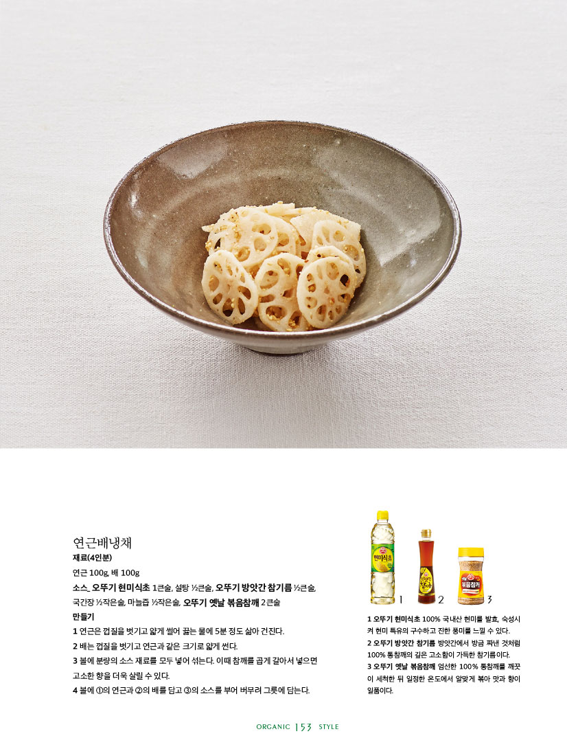 
연근배냉채

재료(4인분)

연근 100g, 배 100g

소스_ 오뚜기 현미식초 1큰술, 설탕 1?2큰술, 오뚜기 방앗간 참기름 1?2큰술,

국간장 1?2작은술, 마늘즙 1?2작은술, 오뚜기 옛날 볶음참깨 2큰술 만들기

1 연근은 껍질을 벗기고 얇게 썰어 끓는 물에 5분 정도 삶아 건진다. 2 배는 껍질을 벗기고 연근과 같은 크기로 얇게 썬다.

3 볼에 분량의 소스 재료를 모두 넣어 섞는다. 이때 참깨를 곱게 갈아서 넣으면 고소한 향을 더욱 살릴 수 있다.

4 볼에 1의 연근과 2의 배를 담고 3의 소스를 부어 버무려 그릇에 담는다.



1 오뚜기 현미식초 100% 국내산 현미를 발효, 숙성시 켜 현미 특유의 구수하고 진한 풍미를 느낄 수 있다.

2 오뚜기 방앗간 참기름 방앗간에서 방금 짜낸 것처럼 100% 통참깨의 깊은 고소함이 가득한 참기름이다.

3 오뚜기 옛날 볶음참깨 엄선한 100% 통참깨를 깨끗 이 세척한 뒤 일정한 온도에서 알맞게 볶아 맛과 향이 일품이다.

