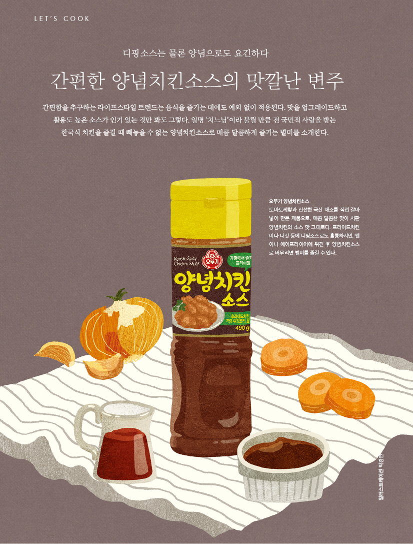 디핑소스는 물론 양념으로도 요긴하다

간편한 양념치킨소스의 맛깔난 변주

간편함을 추구하는 라이프스타일 트렌드는 음식을 즐기는 데에도 예외 없이 적용된다. 맛을 업그레이드하고 활용도 높은 소스가 인기 있는 것만 봐도 그렇다. 일명 ‘치느님’이라 불릴 만큼 전 국민적 사랑을 받는 한국식 치킨을 즐길 때 빼놓을 수 없는 양념치킨소스로 매콤 달콤하게 즐기는 별미를 소개한다.





오뚜기 양념치킨소스

토마토케챂과 신선한 국산 채소를 직접 갈아 넣어 만든 제품으로, 매콤 달콤한 맛이 시판 양념치킨의 소스 맛 그대로다. 프라이드치킨 이나 너깃 등에 디핑소스로도 훌륭하지만, 팬 이나 에어프라이어에 튀긴 후 양념치킨소스 로 버무리면 별미를 즐길 수 있다.