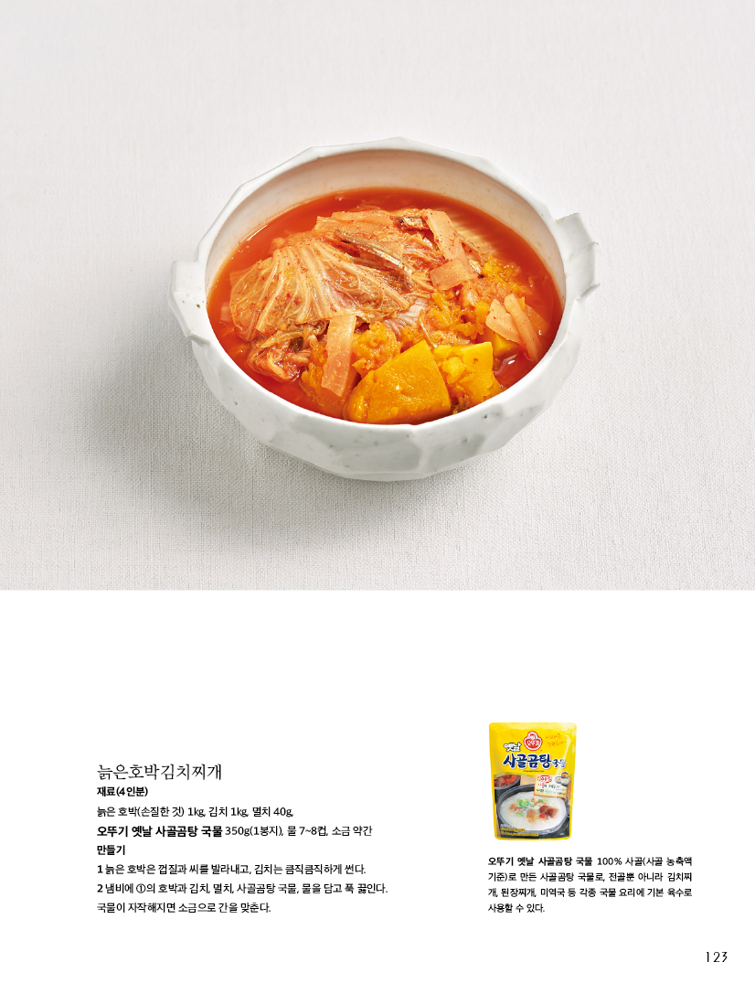 늙은호박김치찌개

재료(4인분)

늙은 호박(손질한 것) 1kg, 김치 1kg, 멸치 40g,

오뚜기 옛날 사골곰탕 국물 350g(1봉지), 물 7~8컵, 소금 약간 만들기

1 늙은 호박은 껍질과 씨를 발라내고, 김치는 큼직큼직하게 썬다.

2 냄비에 1의 호박과 김치, 멸치, 사골곰탕 국물, 물을 담고 푹 끓인다. 국물이 자작해지면 소금으로 간을 맞춘다.

오뚜기 옛날 사골곰탕 국물 100% 사골(사골 농축액 기준)로 만든 사골곰탕 국물로, 전골뿐 아니라 김치찌 개, 된장찌개, 미역국 등 각종 국물 요리에 기본 육수로 사용할 수 있다.
