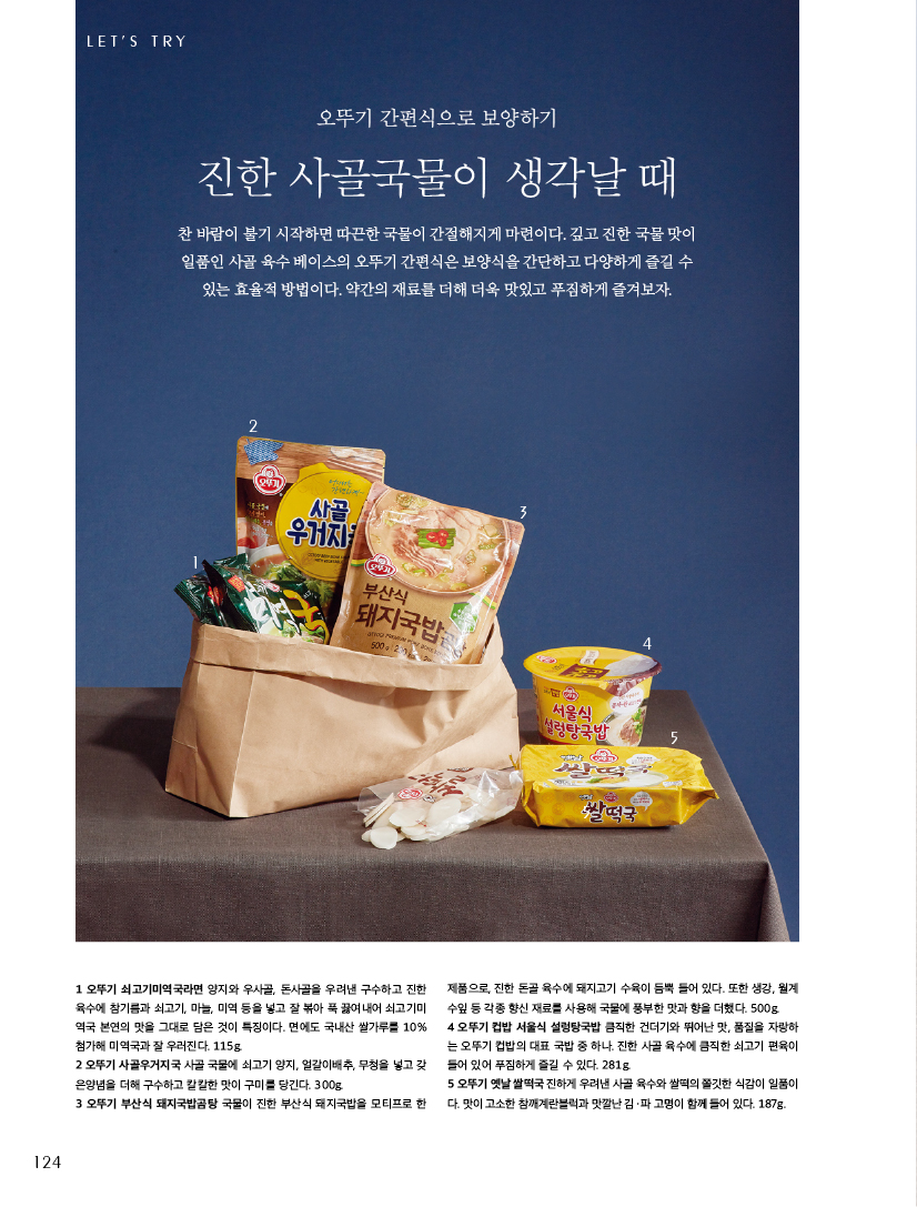 LET’S TRY

오뚜기 간편식으로 보양하기

진한 사골국물이 생각날 때

찬 바람이 불기 시작하면 따끈한 국물이 간절해지게 마련이다. 깊고 진한 국물 맛이 일품인 사골 육수 베이스의 오뚜기 간편식은 보양식을 간단하고 다양하게 즐길 수 있는 효율적 방법이다. 약간의 재료를 더해 더욱 맛있고 푸짐하게 즐겨보자.



1 오뚜기 쇠고기미역국라면 양지와 우사골, 돈사골을 우려낸 구수하고 진한 육수에참기름과쇠고기,마늘,미역등을넣고잘볶아푹끓여내어쇠고기미 역국 본연의 맛을 그대로 담은 것이 특징이다. 면에도 국내산 쌀가루를 10% 첨가해 미역국과 잘 우러진다. 115g.

2 오뚜기 사골우거지국 사골 국물에 쇠고기 양지, 얼갈이배추, 무청을 넣고 갖 은양념을 더해 구수하고 칼칼한 맛이 구미를 당긴다. 300g.

3 오뚜기 부산식 돼지국밥곰탕 국물이 진한 부산식 돼지국밥을 모티프로 한

제품으로,진한돈골육수에돼지고기수육이듬뿍들어있다.또한생강,월계 수잎 등 각종 향신 재료를 사용해 국물에 풍부한 맛과 향을 더했다. 500g.

4 오뚜기 컵밥 서울식 설렁탕국밥 큼직한 건더기와 뛰어난 맛, 품질을 자랑하 는오뚜기컵밥의대표국밥중하나.진한사골육수에큼직한쇠고기편육이 들어 있어 푸짐하게 즐길 수 있다. 281g. 5오뚜기옛날쌀떡국진하게우려낸사골육수와쌀떡의쫄깃한식감이일품이 다. 맛이 고소한 참깨계란블럭과 맛깔난 김ㆍ파 고명이 함께 들어 있다. 187g.
