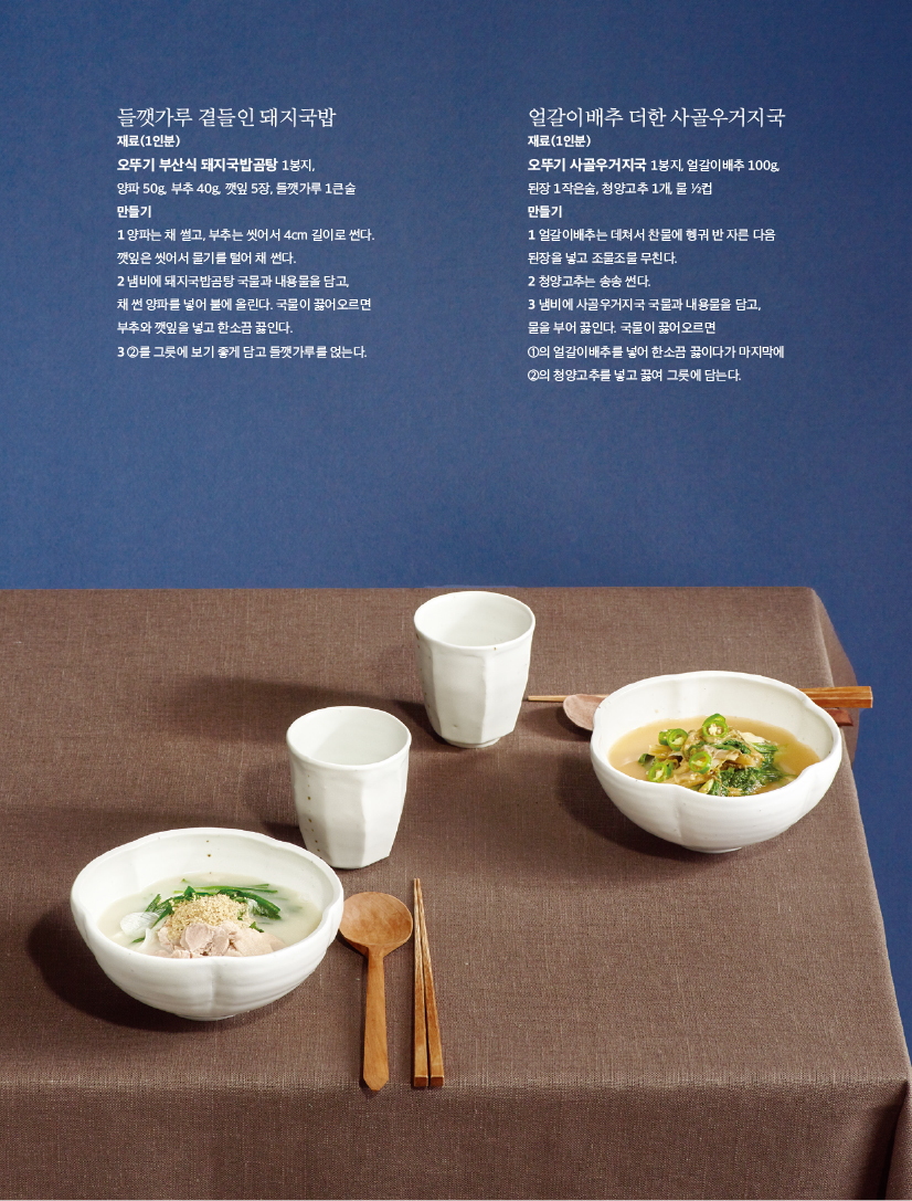 들깻가루 곁들인 돼지국밥

재료(1인분)

오뚜기 부산식 돼지국밥곰탕 1봉지,

양파 50g, 부추 40g, 깻잎 5장, 들깻가루 1큰술 만들기

1 양파는 채 썰고, 부추는 씻어서 4cm 길이로 썬다. 깻잎은 씻어서 물기를 털어 채 썬다.

2 냄비에 돼지국밥곰탕 국물과 내용물을 담고,

채 썬 양파를 넣어 불에 올린다. 국물이 끓어오르면 부추와 깻잎을 넣고 한소끔 끓인다.

3 2를 그릇에 보기 좋게 담고 들깻가루를 얹는다.
얼갈이배추 더한 사골우거지국

재료(1인분)

오뚜기 사골우거지국 1봉지, 얼갈이배추 100g, 된장 1작은술, 청양고추 1개, 물 1/2컵

만들기

1 얼갈이배추는 데쳐서 찬물에 헹궈 반 자른 다음 된장을 넣고 조물조물 무친다.

2 청양고추는 송송 썬다.

3 냄비에 사골우거지국 국물과 내용물을 담고, 물을 부어 끓인다. 국물이 끓어오르면

1의 얼갈이배추를 넣어 한소끔 끓이다가 마지막에 2의 청양고추를 넣고 끓여 그릇에 담는다.