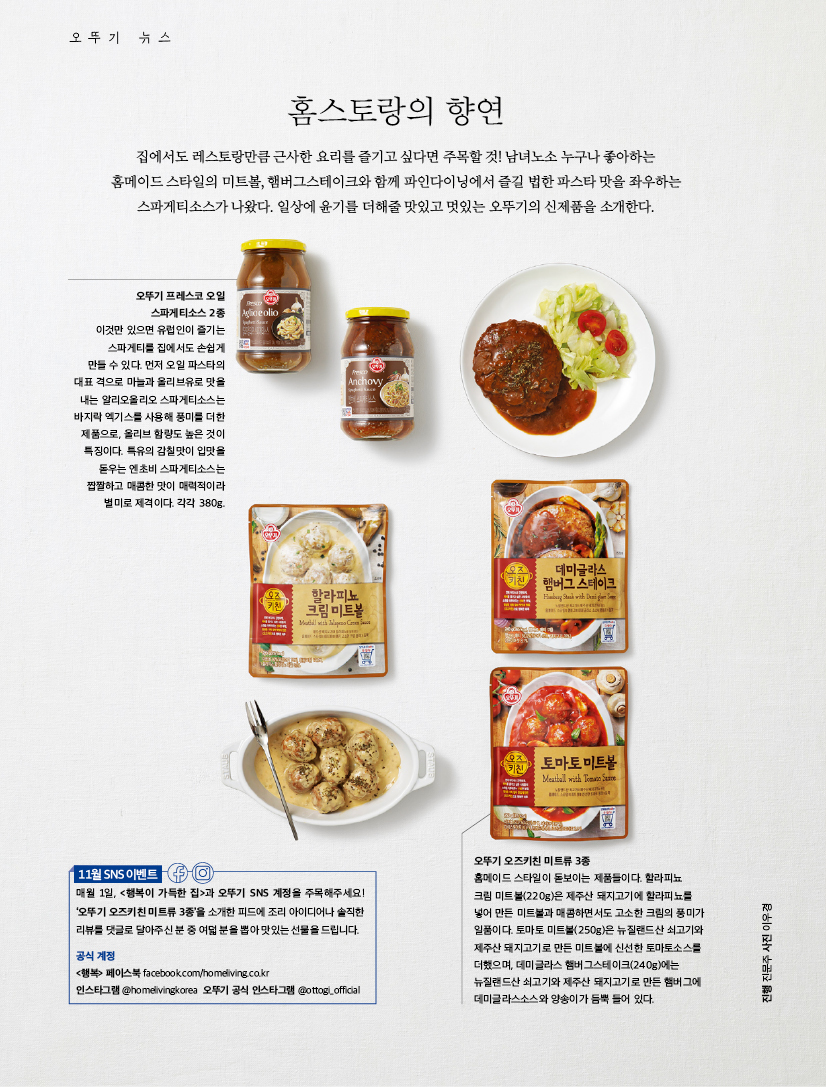 오뚜기 뉴스

홈스토랑의 향연

집에서도 레스토랑만큼 근사한 요리를 즐기고 싶다면 주목할 것! 남녀노소 누구나 좋아하는 홈메이드 스타일의 미트볼, 햄버그스테이크와 함께 파인다이닝에서 즐길 법한 파스타 맛을 좌우하는 스파게티소스가 나왔다. 일상에 윤기를 더해줄 맛있고 멋있는 오뚜기의 신제품을 소개한다.



오뚜기 프레스코 오일 스파게티소스 2종 이것만 있으면 유럽인이 즐기는 스파게티를 집에서도 손쉽게 만들 수 있다. 먼저 오일 파스타의 대표 격으로 마늘과 올리브유로 맛을 내는 알리오올리오 스파게티소스는 바지락 엑기스를 사용해 풍미를 더한 제품으로, 올리브 함량도 높은 것이 특징이다. 특유의 감칠맛이 입맛을 돋우는 엔초비 스파게티소스는 짭짤하고 매콤한 맛이 매력적이라 별미로 제격이다. 각각 380g.



11월 SNS 이벤트

매월 1일, &lt;행복이 가득한 집&gt;과 오뚜기 SNS 계정을 주목해주세요! ‘오뚜기 오즈키친 미트류 3종’을 소개한 피드에 조리 아이디어나 솔직한 리뷰를 댓글로 달아주신 분 중 여덟 분을 뽑아 맛있는 선물을 드립니다.

공식 계정

&lt;행복&gt; 페이스북 facebook.com/homeliving.co.kr

인스타그램 @homelivingkorea 오뚜기 공식 인스타그램 @ottogi_official



오뚜기 오즈키친 미트류 3종

홈메이드 스타일이 돋보이는 제품들이다. 할라피뇨

크림 미트볼(220g)은 제주산 돼지고기에 할라피뇨를 넣어 만든 미트볼과 매콤하면서도 고소한 크림의 풍미가 일품이다. 토마토 미트볼(250g)은 뉴질랜드산 쇠고기와 제주산 돼지고기로 만든 미트볼에 신선한 토마토소스를 더했으며, 데미글라스 햄버그스테이크(240g)에는 뉴질랜드산 쇠고기와 제주산 돼지고기로 만든 햄버그에 데미글라스소스와 양송이가 듬뿍 들어 있다.