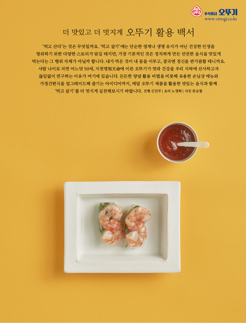 더 맛있고 더 멋지게 오뚜기 활용 백서

‘먹고 산다’는 것은 무엇일까요. ‘먹고 살기’에는 단순한 생계나 생명 유지가 아닌 건강한 인생을 영위하기 위한 다양한 스토리가 담길 테지만, 가장 기본적인 것은 정직하게 만든 안전한 음식을 맛있게 먹는다는 그 행위 자체가 아닐까 합니다. 내가 먹은 것이 내 몸을 이루고, 결국엔 정신을 판가름할 테니까요. 사람 나이로 치면 어느덧 50세, 지천명知天命에 이른 오뚜기가 맛과 건강을 우리 식탁에 선사하고자 끊임없이 연구하는 이유가 여기에 있습니다. 든든한 양념 활용 비법을 비롯해 유용한 손님상 메뉴와 가정간편식을 업그레이드해 즐기는 아이디어까지, 매달 오뚜기 제품을 활용한 맛있는 음식과 함께 ‘먹고 살기’를 더 멋지게 실천해보시기 바랍니다. 진행 신민주 | 요리 노영희 | 사진 권순철

