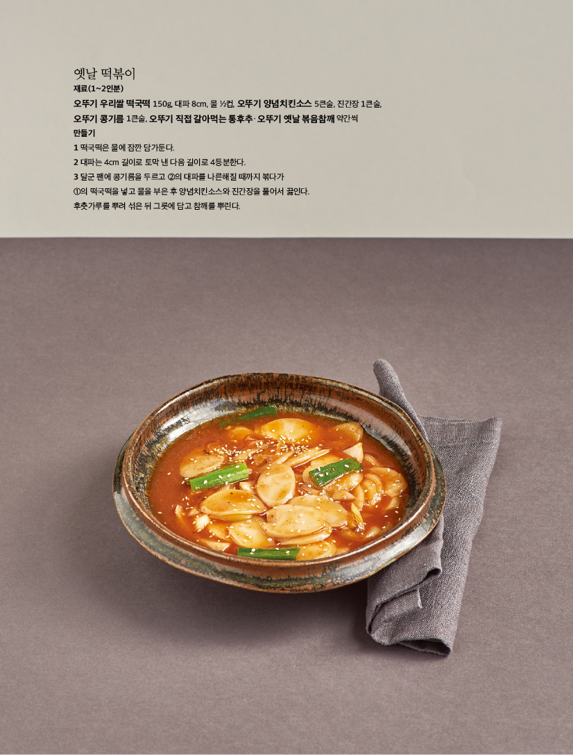 재료(1~2인분)

오뚜기 우리쌀 떡국떡 150g, 대파 8cm, 물 1/2컵, 오뚜기 양념치킨소스 5큰술, 진간장 1큰술,

오뚜기 콩기름 1큰술, 오뚜기 직접 갈아먹는 통후추ㆍ오뚜기 옛날 볶음참깨 약간씩 만들기

1 떡국떡은 물에 잠깐 담가둔다.

2 대파는 4cm 길이로 토막 낸 다음 길이로 4등분한다.

3 달군 팬에 콩기름을 두르고 2의 대파를 나른해질 때까지 볶다가

1의 떡국떡을 넣고 물을 부은 후 양념치킨소스와 진간장을 풀어서 끓인다. 후춧가루를 뿌려 섞은 뒤 그릇에 담고 참깨를 뿌린다.

