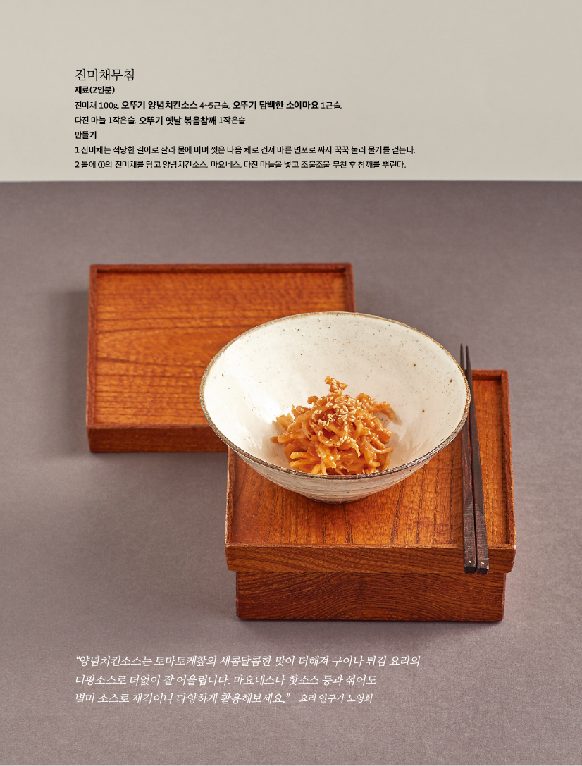 진미채무침

재료(2인분)

진미채 100g, 오뚜기 양념치킨소스 4~5큰술, 오뚜기 담백한 소이마요 1큰술,

다진 마늘 1작은술, 오뚜기 옛날 볶음참깨 1작은술

만들기

1 진미채는 적당한 길이로 잘라 물에 비벼 씻은 다음 체로 건져 마른 면포로 싸서 꾹꾹 눌러 물기를 걷는다. 2 볼에 1의 진미채를 담고 양념치킨소스, 마요네스, 다진 마늘을 넣고 조물조물 무친 후 참깨를 뿌린다.



“양념치킨소스는 토마토케챂의 새콤달콤한 맛이 더해져 구이나 튀김 요리의 디핑소스로 더없이 잘 어울립니다. 마요네스나 핫소스 등과 섞어도

별미 소스로 제격이니 다양하게 활용해보세요.” _ 요리 연구가 노영희

