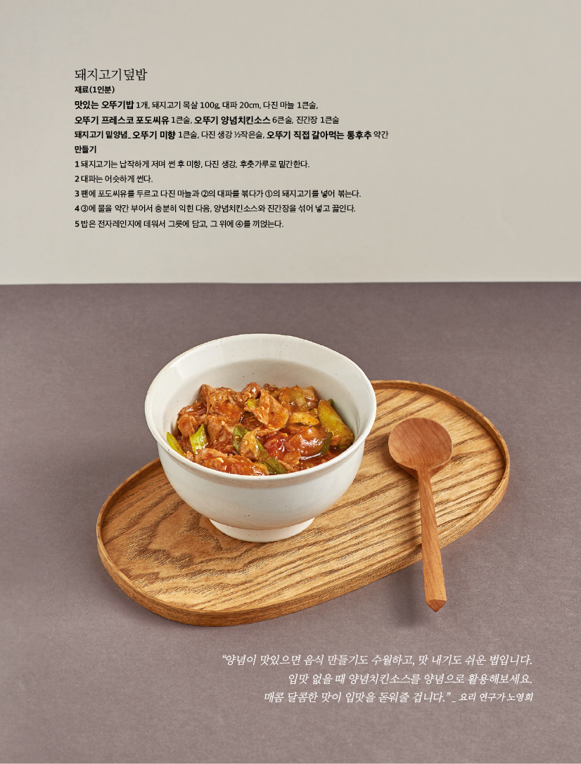 돼지고기덮밥

재료(1인분)

맛있는 오뚜기밥 1개, 돼지고기 목살 100g, 대파 20cm, 다진 마늘 1큰술,

오뚜기 프레스코 포도씨유 1큰술, 오뚜기 양념치킨소스 6큰술, 진간장 1큰술

돼지고기 밑양념_ 오뚜기 미향 1큰술, 다진 생강 1/2작은술, 오뚜기 직접 갈아먹는 통후추 약간 만들기

1 돼지고기는 납작하게 저며 썬 후 미향, 다진 생강, 후춧가루로 밑간한다.

2 대파는 어슷하게 썬다.

3 팬에 포도씨유를 두르고 다진 마늘과 2의 대파를 볶다가 1의 돼지고기를 넣어 볶는다.

4 3에 물을 약간 부어서 충분히 익힌 다음, 양념치킨소스와 진간장을 섞어 넣고 끓인다.

5 밥은 전자레인지에 데워서 그릇에 담고, 그 위에 4를 끼얹는다.



“양념이 맛있으면 음식 만들기도 수월하고, 맛 내기도 쉬운 법입니다. 입맛 없을 때 양념치킨소스를 양념으로 활용해보세요. 매콤 달콤한 맛이 입맛을 돋워줄 겁니다.” _ 요리 연구가 노영희

