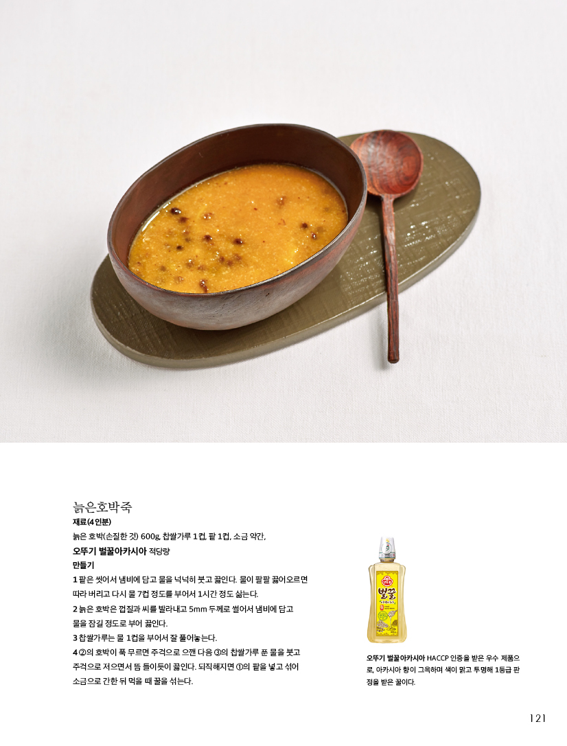 늙은호박죽

재료(4인분)

늙은 호박(손질한 것) 600g, 찹쌀가루 1컵, 팥 1컵, 소금 약간,

오뚜기 벌꿀아카시아 적당량

만들기

1 팥은 씻어서 냄비에 담고 물을 넉넉히 붓고 끓인다. 물이 팔팔 끓어오르면 따라 버리고 다시 물 7컵 정도를 부어서 1시간 정도 삶는다.

2 늙은 호박은 껍질과 씨를 발라내고 5mm 두께로 썰어서 냄비에 담고 물을 잠길 정도로 부어 끓인다.

3 찹쌀가루는 물 1컵을 부어서 잘 풀어놓는다.

4 2의 호박이 푹 무르면 주걱으로 으깬 다음 3의 찹쌀가루 푼 물을 붓고 주걱으로 저으면서 뜸 들이듯이 끓인다. 되직해지면 1의 팥을 넣고 섞어 소금으로 간한 뒤 먹을 때 꿀을 섞는다.



오뚜기 벌꿀아카시아 HACCP 인증을 받은 우수 제품으 로, 아카시아 향이 그윽하며 색이 맑고 투명해 1등급 판 정을 받은 꿀이다.