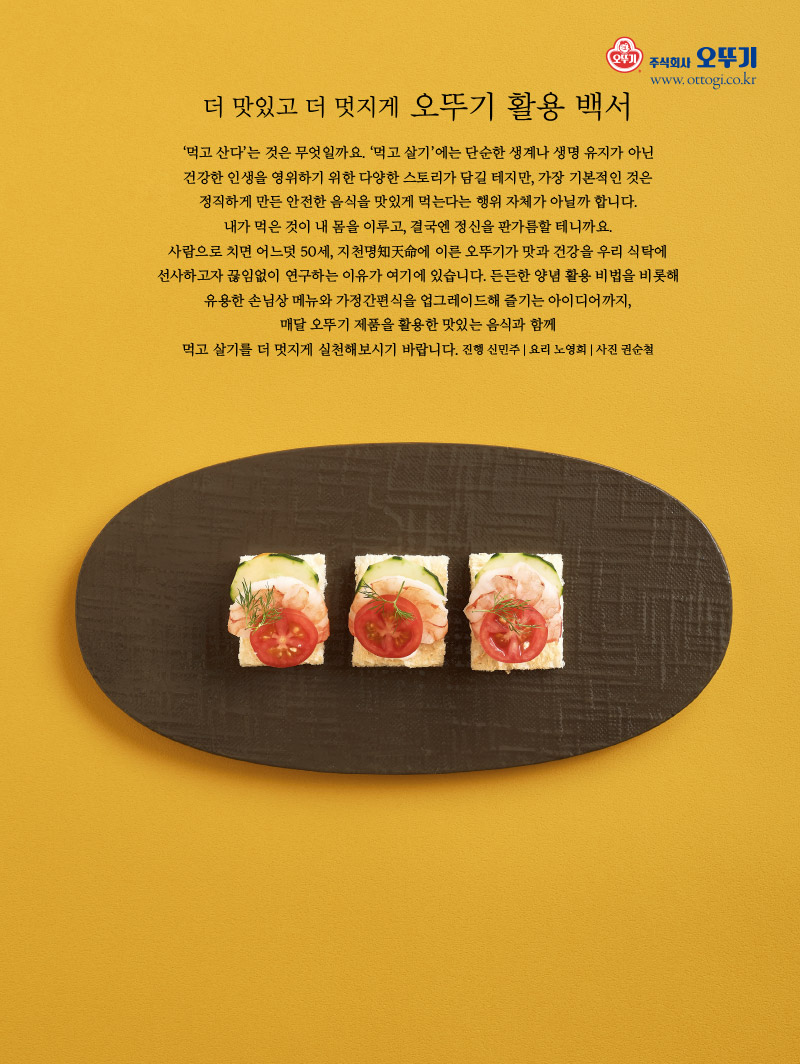 
‘먹고 산다’는 것은 무엇일까요. ‘먹고 살기’에는 단순한 생계나 생명 유지가 아닌 건강한 인생을 영위하기 위한 다양한 스토리가 담길 테지만, 가장 기본적인 것은 정직하게 만든 안전한 음식을 맛있게 먹는다는 행위 자체가 아닐까 합니다.

내가 먹은 것이 내 몸을 이루고, 결국엔 정신을 판가름할 테니까요.

사람으로 치면 어느덧 50세, 지천명知天命에 이른 오뚜기가 맛과 건강을 우리 식탁에 선사하고자 끊임없이 연구하는 이유가 여기에 있습니다. 든든한 양념 활용 비법을 비롯해 유용한 손님상 메뉴와 가정간편식을 업그레이드해 즐기는 아이디어까지, 매달 오뚜기 제품을 활용한 맛있는 음식과 함께 먹고 살기를 더 멋지게 실천해보시기 바랍니다.

진행 신민주 | 요리 노영희 | 사진 권순철

