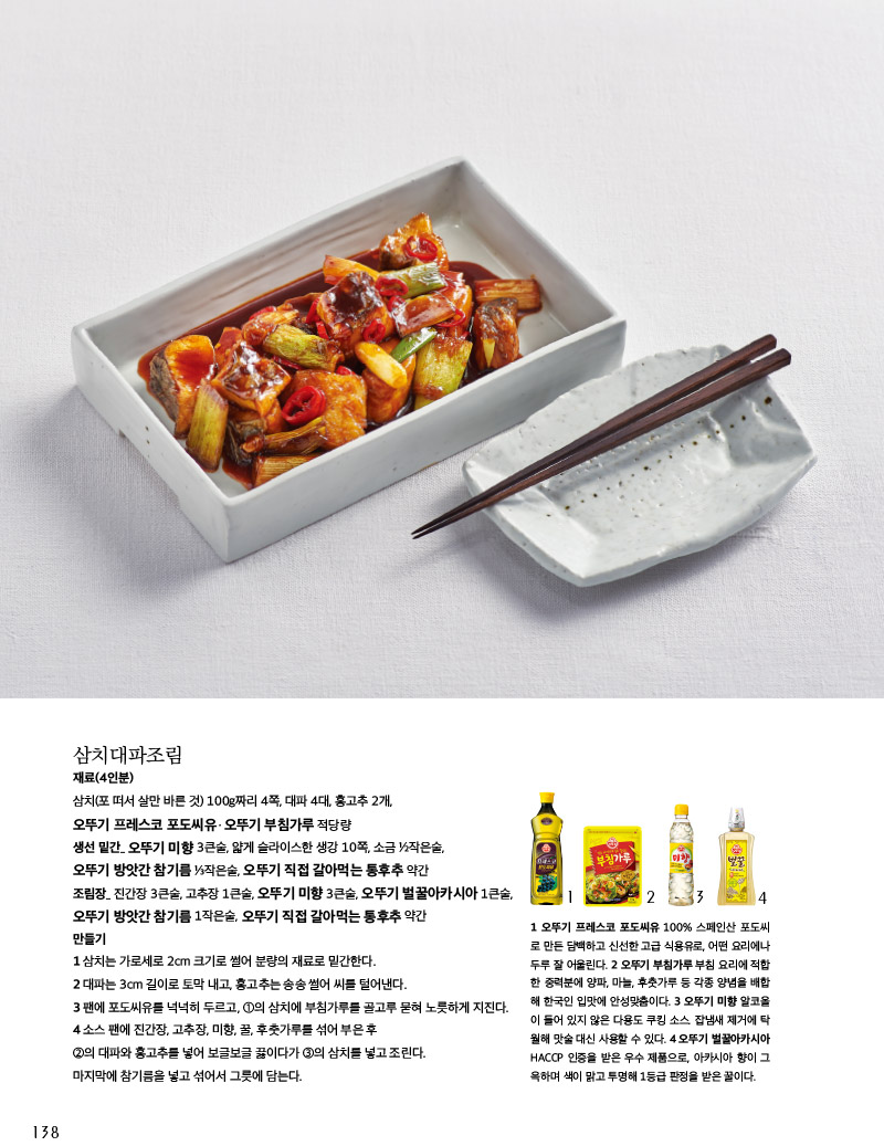 삼치대파조림

재료(4인분)

삼치(포 떠서 살만 바른 것) 100g짜리 4쪽, 대파 4대, 홍고추 2개, 오뚜기 프레스코 포도씨유ㆍ오뚜기 부침가루 적당량

생선 밑간_ 오뚜기 미향 3큰술, 얇게 슬라이스한 생강 10쪽, 소금 ½작은술, 오뚜기 방앗간 참기름 ⅓작은술, 오뚜기 직접 갈아먹는 통후추 약간

조림장_ 진간장 3큰술, 고추장 1큰술, 오뚜기 미향 3큰술, 오뚜기 벌꿀아카시아 1큰술, 오뚜기 방앗간 참기름 1작은술, 오뚜기 직접 갈아먹는 통후추 약간

만들기

1 삼치는 가로세로 2cm 크기로 썰어 분량의 재료로 밑간한다.

2 대파는 3cm 길이로 토막 내고, 홍고추는 송송 썰어 씨를 털어낸다.

3 팬에 포도씨유를 넉넉히 두르고, ①의 삼치에 부침가루를 골고루 묻혀 노릇하게 지진다.

4 소스 팬에 진간장, 고추장, 미향, 꿀, 후춧가루를 섞어 부은 후 ②의 대파와 홍고추를 넣어 보글보글 끓이다가 ③의 삼치를 넣고 조린다. 마지막에 참기름을 넣고 섞어서 그릇에 담는다.



