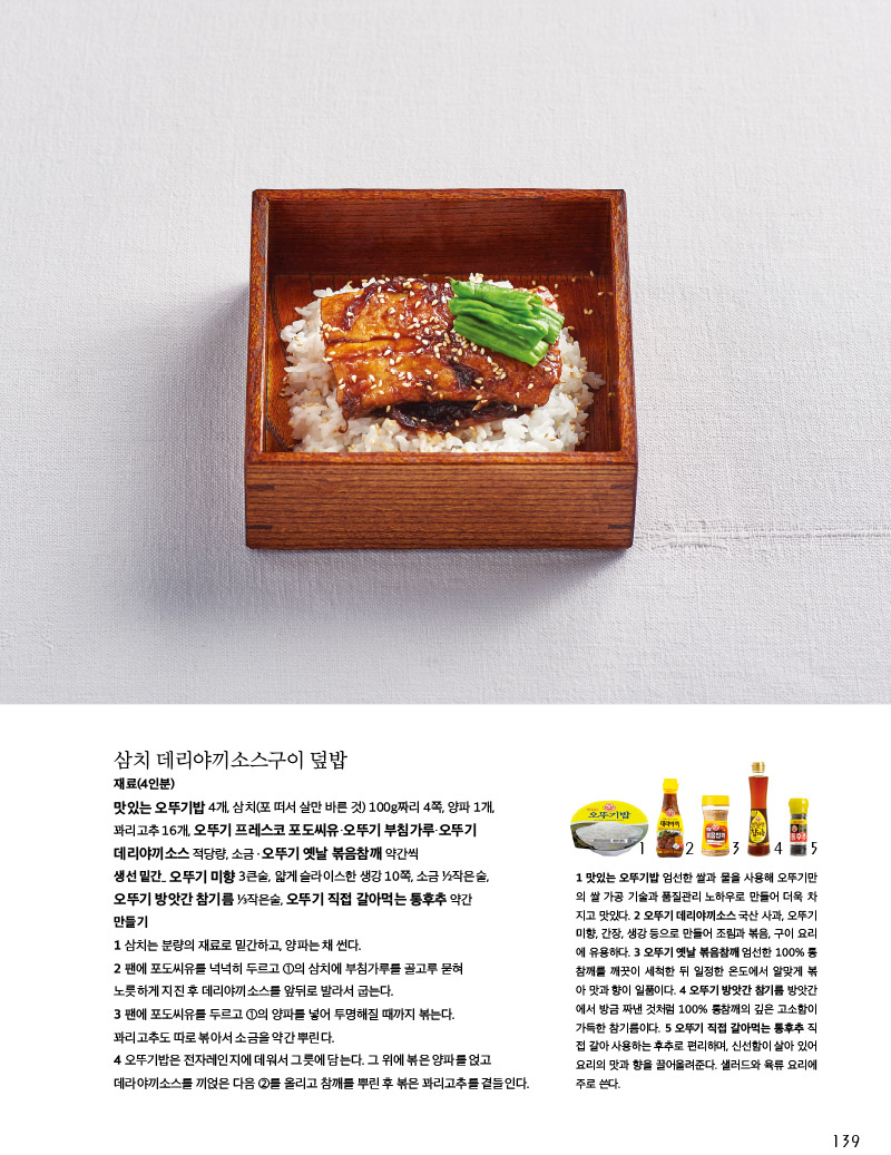 삼치 데리야끼소스구이 덮밥

재료(4인분)

맛있는 오뚜기밥 4개, 삼치(포 떠서 살만 바른 것) 100g짜리 4쪽, 양파 1개, 꽈리고추 16개, 오뚜기 프레스코 포도씨유·오뚜기 부침가루·오뚜기

데리야끼소스 적당량, 소금ㆍ오뚜기 옛날 볶음참깨 약간씩

생선 밑간_ 오뚜기 미향 3큰술, 얇게 슬라이스한 생강 10쪽, 소금 ½작은술, 오뚜기 방앗간 참기름 ⅓작은술, 오뚜기 직접 갈아먹는 통후추 약간

만들기

1 삼치는 분량의 재료로 밑간하고, 양파는 채 썬다.

2 팬에 포도씨유를 넉넉히 두르고 ①의 삼치에 부침가루를 골고루 묻혀 노릇하게 지진 후 데리야끼소스를 앞뒤로 발라서 굽는다.

3 팬에 포도씨유를 두르고 ①의 양파를 넣어 투명해질 때까지 볶는다. 꽈리고추도 따로 볶아서 소금을 약간 뿌린다.

4 오뚜기밥은 전자레인지에 데워서 그릇에 담는다. 그 위에 볶은 양파를 얹고 데라야끼소스를 끼얹은 다음 ②를 올리고 참깨를 뿌린 후 볶은 꽈리고추를 곁들인다.

