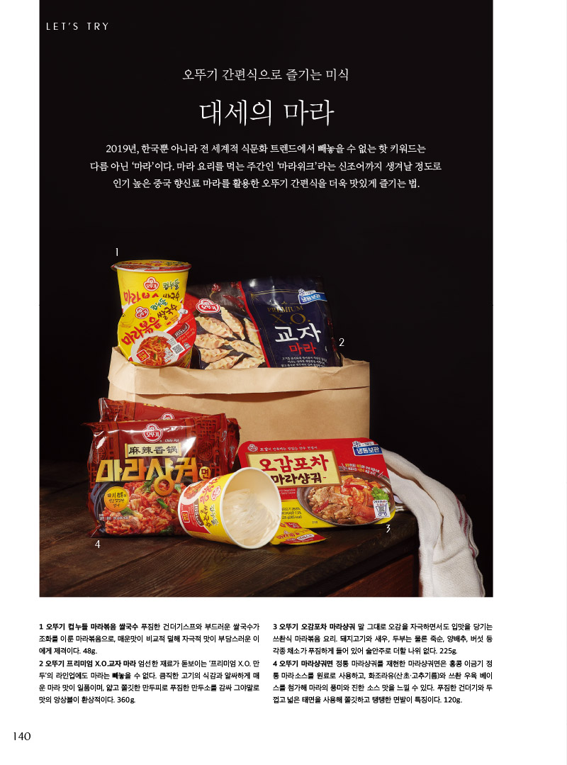 뚜기 간편식으로 즐기는 미식

대세의 마라



2019년, 한국뿐 아니라 전 세계적 식문화 트렌드에서 빼놓을 수 없는 핫 키워드는 다름 아닌 ‘마라’이다. 마라 요리를 먹는 주간인 ‘마라위크’라는 신조어까지 생겨날 정도로 인기 높은 중국 향신료 마라를 활용한 오뚜기 간편식을 더욱 맛있게 즐기는 법.





1 오뚜기 컵누들 마라볶음 쌀국수 푸짐한 건더기스프와 부드러운 쌀국수가 조화를 이룬 마라볶음으로, 매운맛이 비교적 덜해 자극적 맛이 부담스러운 이 에게 제격이다. 48g.

2 오뚜기 프리미엄 X.O.교자 마라 엄선한 재료가 돋보이는 ‘프리미엄 X.O. 만두’의 라인업에도 마라는 빼놓을 수 없다. 큼직한 고기의 식감과 알싸하게 매운 마라 맛이 일품이며, 얇고 쫄깃한 만두피로 푸짐한 만두소를 감싸 그야말로 맛의 앙상블이 환상적이다. 360g.

3 오뚜기 오감포차 마라샹궈 말 그대로 오감을 자극하면서도 입맛을 당기는 쓰촨식 마라볶음 요리. 돼지고기와 새우, 두부는 물론 죽순, 양배추, 버섯 등 각종 채소가 푸짐하게 들어 있어 술안주로 더할 나위 없다. 225g.

4 오뚜기 마라샹궈면 정통 마라샹궈를 재현한 마라샹궈면은 홍콩 이금기 정통 마라소스를 원료로 사용하고, 화조라유(산초·고추기름)와 쓰촨 우육 베이스를 첨가해 마라의 풍미와 진한 소스 맛을 느낄 수 있다. 푸짐한 건더기와 두껍고 넓은 태면을 사용해 쫄깃하고 탱탱한 면발이 특징이다. 120g.