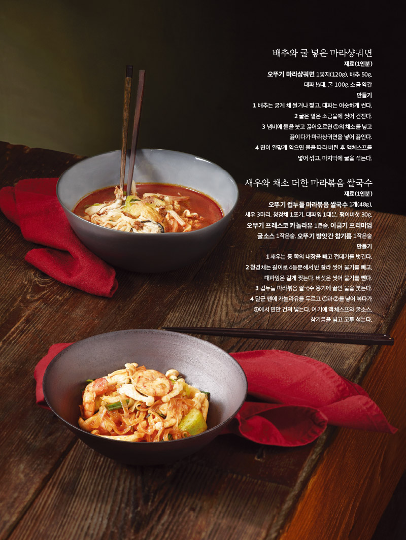 배추와 굴 넣은 마라샹궈면

재료(1인분)

오뚜기 마라샹궈면 1봉지(120g), 배추 50g, 대파 ½대, 굴 100g, 소금 약간

만들기

1 배추는 굵게 채 썰거나 찢고, 대파는 어슷하게 썬다.

2 굴은 옅은 소금물에 씻어 건진다.

3 냄비에 물을 붓고 끓어오르면 ①의 채소를 넣고 끓다가 마라샹궈면을 넣어 끓인다.

4 면이 알맞게 익으면 물을 따라 버린 후 액체스프를 넣어 섞고, 마지막에 굴을 섞는다.





새우와 채소 더한 마라볶음 쌀국수

재료(1인분)

오뚜기 컵누들 마라볶음 쌀국수 1개(48g), 새우 3마리, 청경채 1포기, 대파잎 1대분, 팽이버섯 30g, 오뚜기 프레스코 카놀라유 1큰술, 이금기 프리미엄 굴소스 1작은술, 오뚜기 방앗간 참기름 1작은술

만들기

1 새우는 등 쪽의 내장을 빼고 껍데기를 벗긴다.

2 청경채는 길이로 4등분해서 반 잘라 씻어 물기를 빼고, 대파잎은 길게 찢는다. 버섯은 씻어 물기를 뺀다.

3 컵누들 마라볶음 쌀국수 용기에 끓인 물을 붓는다.

4 달군 팬에 카놀라유를 두르고 ①과 ②를 넣어 볶다가 ③에서 면만 건져 넣는다. 여기에 액체스프와 굴소스, 참기름을 넣고 고루 섞는다.