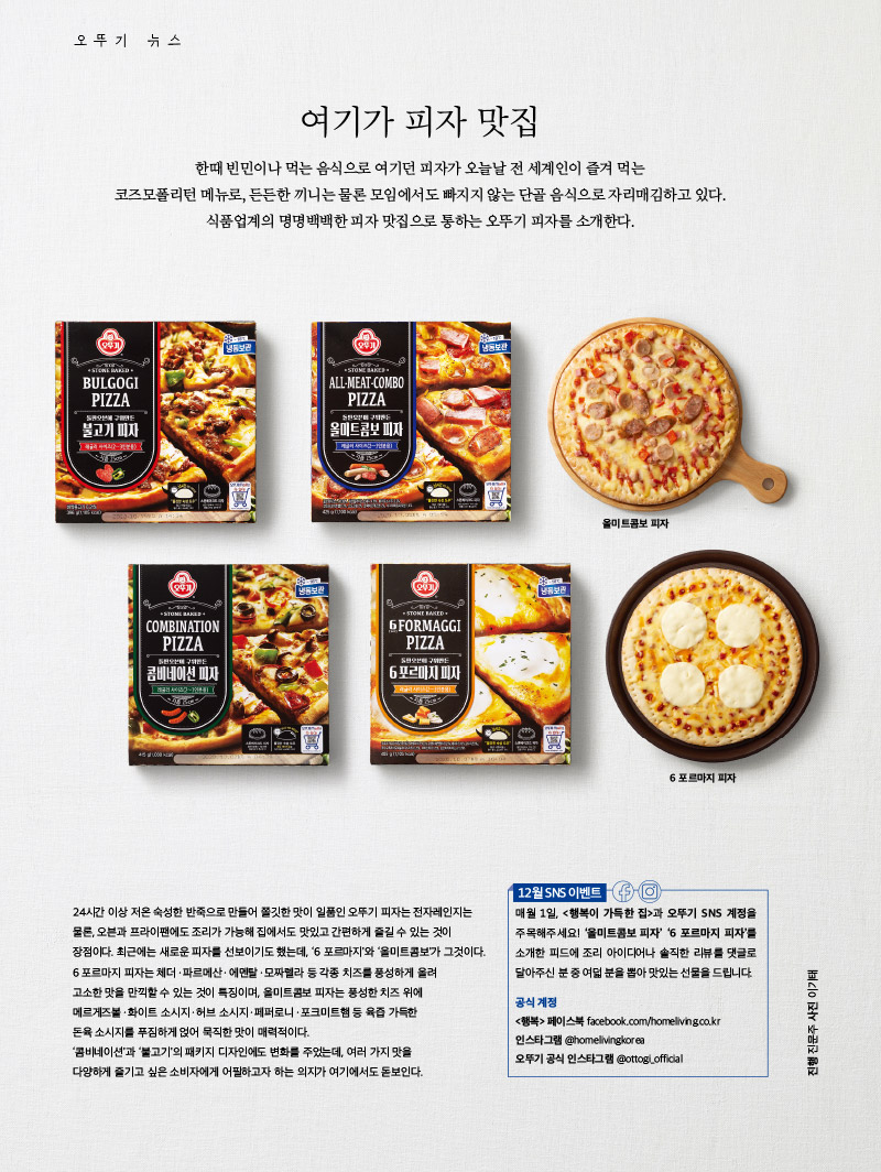여기가 피자 맛집

한때 빈민이나 먹는 음식으로 여기던 피자가 오늘날 전 세계인이 즐겨 먹는 코즈모폴리턴 메뉴로, 든든한 끼니는 물론 모임에서도 빠지지 않는 단골 음식으로 자리매김하고 있다.

식품업계의 명명백백한 피자 맛집으로 통하는 오뚜기 피자를 소개한다.



24시간 이상 저온 숙성한 반죽으로 만들어 쫄깃한 맛이 일품인 오뚜기 피자는 전자레인지는 물론, 오븐과 프라이팬에도 조리가 가능해 집에서도 맛있고 간편하게 즐길 수 있는 것이 장점이다. 최근에는 새로운 피자를 선보이기도 했는데, ‘6 포르마지’와 ‘올미트콤보’가 그것이다.

6 포르마지 피자는 체더ㆍ파르메산ㆍ에멘탈ㆍ모짜렐라 등 각종 치즈를 풍성하게 올려 고소한 맛을 만끽할 수 있는 것이 특징이며, 올미트콤보 피자는 풍성한 치즈 위에 메르게즈볼ㆍ화이트 소시지ㆍ허브 소시지ㆍ페퍼로니ㆍ포크미트햄 등 육즙 가득한 돈육 소시지를 푸짐하게 얹어 묵직한 맛이 매력적이다.

‘콤비네이션’과 ‘불고기’의 패키지 디자인에도 변화를 주었는데, 여러 가지 맛을 다양하게 즐기고 싶은 소비자에게 어필하고자 하는 의지가 여기에서도 돋보인다.



12월 SNS 이벤트

매월 1일, <행복이 가득한 집>과 오뚜기 SNS 계정을주목해주세요! ‘올미트콤보 피자’ ‘6 포르마지 피자’를 소개한 피드에 조리 아이디어나 솔직한 리뷰를 댓글로 달아주신 분 중 여덟 분을 뽑아 맛있는 선물을 드립니다.



공식 계정

<행복> 페이스북 facebook.com/homeliving.co.kr

인스타그램 @homelivingkorea

오뚜기 공식 인스타그램 @ottogi_official