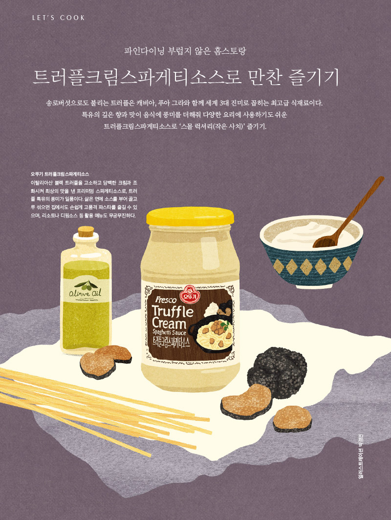 
파인다이닝 부럽지 않은 홈스토랑

트러플크림스파게티소스로 만찬 즐기기



송로버섯으로도 불리는 트러플은 캐비아, 푸아 그라와 함께 세계 3대 진미로 꼽히는 최고급 식재료이다.

특유의 깊은 향과 맛이 음식에 풍미를 더해줘 다양한 요리에 사용하기도 쉬운 트러플크림스파게티소스로 ‘스몰 럭셔리(작은 사치)’ 즐기기.



오뚜기 트러플크림스파게티소스

이탈리아산 블랙 트러플을 고소하고 담백한 크림과 조화시켜 최상의 맛을 낸 프리미엄 스파게티소스로, 트러플 특유의 풍미가 일품이다. 삶은 면에 소스를 부어 골고루 섞으면 집에서도 손쉽게 고품격 파스타를 즐길 수 있으며, 리소토나 디핑소스 등 활용 메뉴도 무궁무진하다.