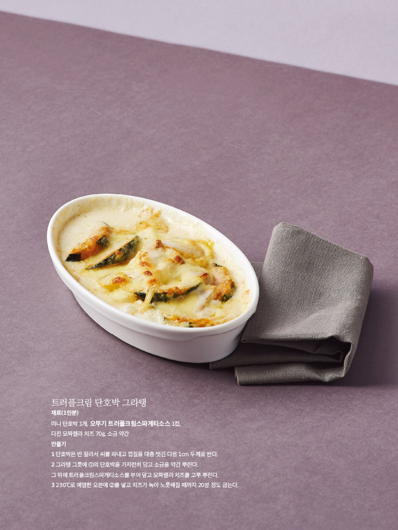 
트러플크림 단호박 그라탱

재료(1인분)

미니 단호박 1개, 오뚜기 트러플크림스파게티소스 1컵, 다진 모짜렐라 치즈 70g, 소금 약간

만들기

1 단호박은 반 잘라서 씨를 파내고 껍질을 대충 벗긴 다음 1cm 두께로 썬다.

2 그라탱 그릇에 ①의 단호박을 가지런히 담고 소금을 약간 뿌린다.

그 위에 트러플크림스파게티소스를 부어 덮고 모짜렐라 치즈를 고루 뿌린다.

3 230℃로 예열한 오븐에 ②를 넣고 치즈가 녹아 노릇해질 때까지 20분 정도 굽는다.

