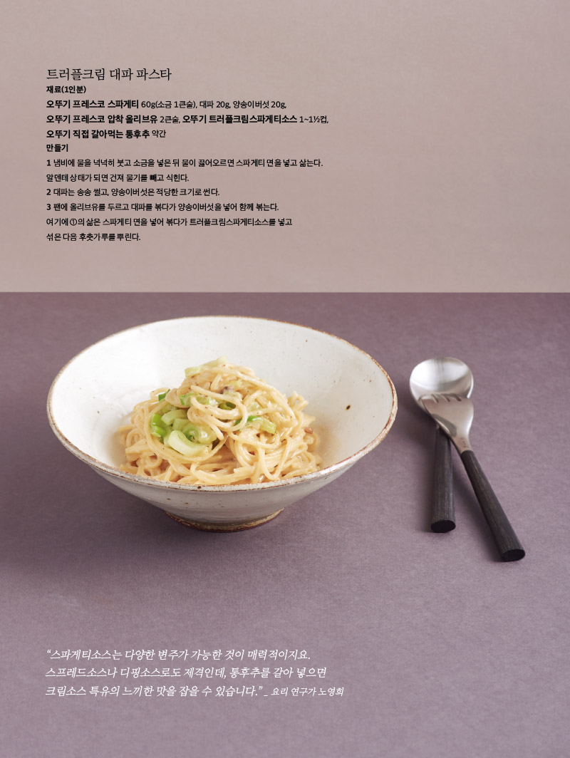 트러플크림 대파 파스타

재료(1인분)

오뚜기 프레스코 스파게티 60g(소금 1큰술), 대파 20g, 양송이버섯 20g, 오뚜기 프레스코 압착 올리브유 2큰술, 오뚜기 트러플크림스파게티소스 1~1½컵, 오뚜기 직접 갈아먹는 통후추 약간

만들기

1 냄비에 물을 넉넉히 붓고 소금을 넣은 뒤 물이 끓어오르면 스파게티 면을 넣고 삶는다. 알덴테 상태가 되면 건져 물기를 빼고 식힌다.

2 대파는 송송 썰고, 양송이버섯은 적당한 크기로 썬다.

3 팬에 올리브유를 두르고 대파를 볶다가 양송이버섯을 넣어 함께 볶는다.

여기에 ①의 삶은 스파게티 면을 넣어 볶다가 트러플크림스파게티소스를 넣고 섞은 다음 후춧가루를 뿌린다.





“스파게티소스는 다양한 변주가 가능한 것이 매력적이지요. 스프레드소스나 디핑소스로도 제격인데, 통후추를 갈아 넣으면 크림소스 특유의 느끼한 맛을 잡을 수 있습니다.”

 _ 요리 연구가 노영희

