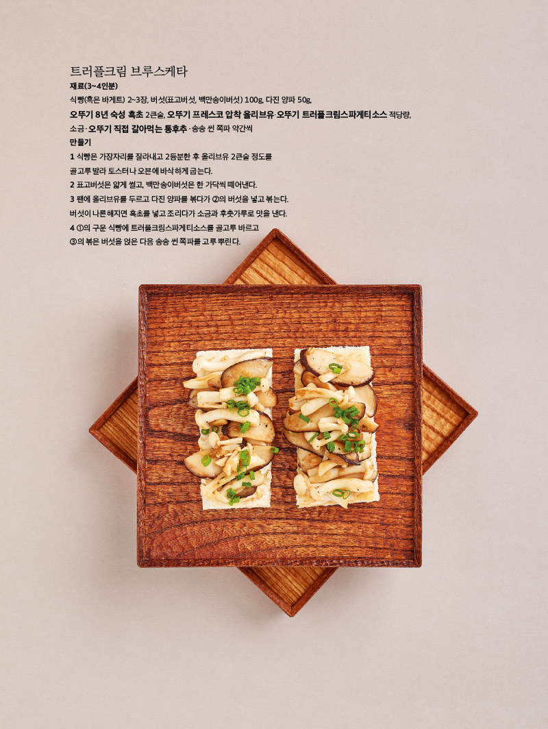 트러플크림 브루스케타

재료(3~4인분)

식빵(혹은 바게트) 2~3장, 버섯(표고버섯, 백만송이버섯) 100g, 다진 양파 50g, 오뚜기 8년 숙성 흑초 2큰술, 오뚜기 프레스코 압착 올리브유·오뚜기 트러플크림스파게티소스 적당량, 소금ㆍ오뚜기 직접 갈아먹는 통후추ㆍ송송 썬 쪽파 약간씩

만들기

1 식빵은 가장자리를 잘라내고 2등분한 후 올리브유 2큰술 정도를 골고루 발라 토스터나 오븐에 바삭하게 굽는다.

2 표고버섯은 얇게 썰고, 백만송이버섯은 한 가닥씩 떼어낸다.

3 팬에 올리브유를 두르고 다진 양파를 볶다가 ②의 버섯을 넣고 볶는다. 버섯이 나른해지면 흑초를 넣고 조리다가 소금과 후춧가루로 맛을 낸다.

4 ①의 구운 식빵에 트러플크림스파게티소스를 골고루 바르고 ③의 볶은 버섯을 얹은 다음 송송 썬 쪽파를 고루 뿌린다.