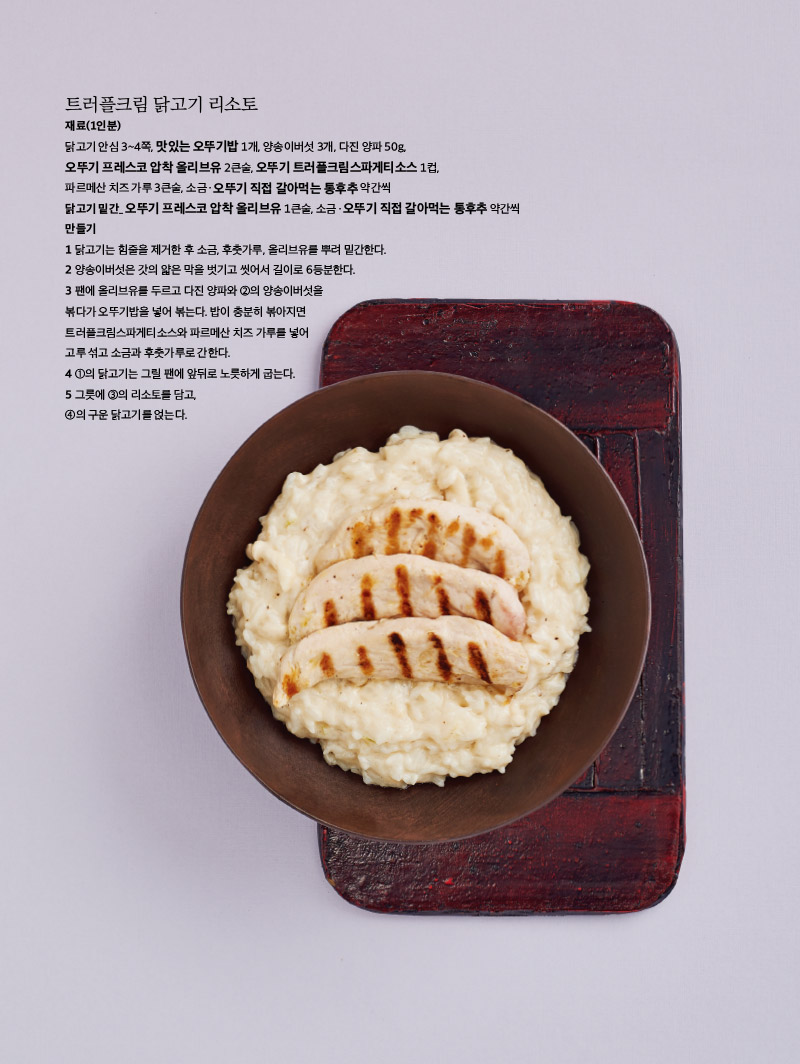 트러플크림 닭고기 리소토

재료(1인분)

닭고기 안심 3~4쪽, 맛있는 오뚜기밥 1개, 양송이버섯 3개, 다진 양파 50g, 오뚜기 프레스코 압착 올리브유 2큰술, 오뚜기 트러플크림스파게티소스 1컵, 파르메산 치즈 가루 3큰술, 소금ㆍ오뚜기 직접 갈아먹는 통후추 약간씩

닭고기 밑간_ 오뚜기 프레스코 압착 올리브유 1큰술, 소금ㆍ오뚜기 직접 갈아먹는 통후추 약간씩

만들기

1 닭고기는 힘줄을 제거한 후 소금, 후춧가루, 올리브유를 뿌려 밑간한다.

2 양송이버섯은 갓의 얇은 막을 벗기고 씻어서 길이로 6등분한다.

3 팬에 올리브유를 두르고 다진 양파와 ②의 양송이버섯을 볶다가 오뚜기밥을 넣어 볶는다. 밥이 충분히 볶아지면 트러플크림스파게티소스와 파르메산 치즈 가루를 넣어 고루 섞고 소금과 후춧가루로 간한다.

4 ①의 닭고기는 그릴 팬에 앞뒤로 노릇하게 굽는다.

5 그릇에 ③의 리소토를 담고, ④의 구운 닭고기를 얹는다.


