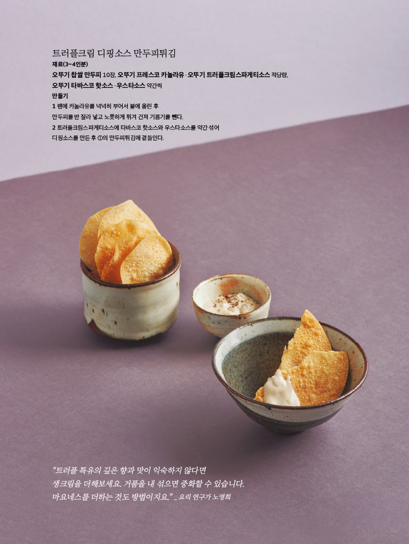 트러플크림 디핑소스 만두피튀김

재료(3~4인분)

오뚜기 찹쌀 만두피 10장, 오뚜기 프레스코 카놀라유ㆍ오뚜기 트러플크림스파게티소스 적당량, 오뚜기 타바스코 핫소스ㆍ우스타소스 약간씩

만들기

1 팬에 카놀라유를 넉넉히 부어서 불에 올린 후 만두피를 반 잘라 넣고 노릇하게 튀겨 건져 기름기를 뺀다.

2 트러플크림스파게티소스에 타바스코 핫소스와 우스타소스를 약간 섞어 디핑소스를 만든 후 ①의 만두피튀김에 곁들인다.







“트러플 특유의 깊은 향과 맛이 익숙하지 않다면 생크림을 더해보세요. 거품을 내 섞으면 중화할 수 있습니다. 마요네스를 더하는 것도 방법이지요.” _ 요리 연구가 노영희



