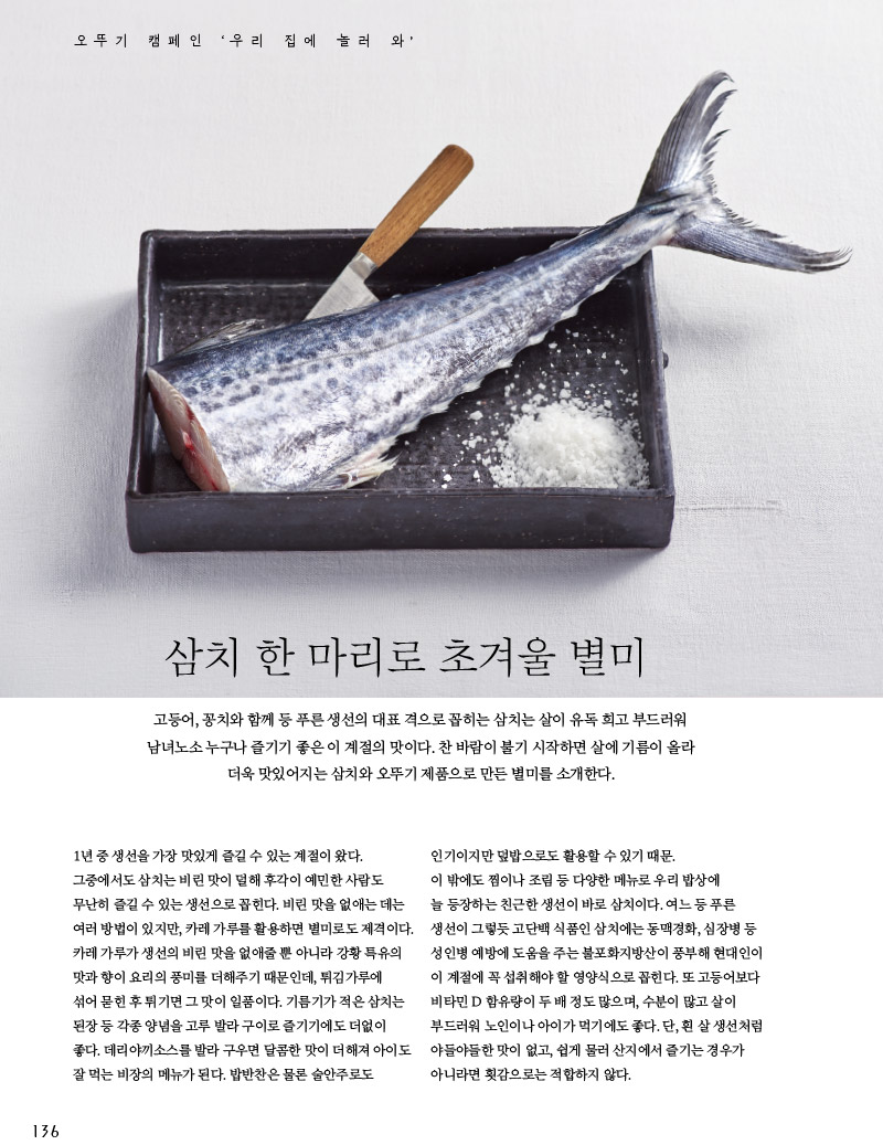 삼치 한 마리로 초겨울 별미

고등어, 꽁치와 함께 등 푸른 생선의 대표 격으로 꼽히는 삼치는 살이 유독 희고 부드러워 남녀노소 누구나 즐기기 좋은 이 계절의 맛이다. 찬 바람이 불기 시작하면 살에 기름이 올라 더욱 맛있어지는 삼치와 오뚜기 제품으로 만든 별미를 소개한다.



1년 중 생선을 가장 맛있게 즐길 수 있는 계절이 왔다. 그중에서도 삼치는 비린 맛이 덜해 후각이 예민한 사람도 무난히 즐길 수 있는 생선으로 꼽힌다. 비린 맛을 없애는 데는 여러 방법이 있지만, 카레 가루를 활용하면 별미로도 제격이다. 카레 가루가 생선의 비린 맛을 없애줄 뿐 아니라 강황 특유의 맛과 향이 요리의 풍미를 더해주기 때문인데, 튀김가루에 섞어 묻힌 후 튀기면 그 맛이 일품이다. 기름기가 적은 삼치는 된장 등 각종 양념을 고루 발라 구이로 즐기기에도 더없이 좋다. 데리야끼소스를 발라 구우면 달콤한 맛이 더해져 아이도 잘 먹는 비장의 메뉴가 된다. 밥반찬은 물론 술안주로도 인기이지만 덮밥으로도 활용할 수 있기 때문.

이 밖에도 찜이나 조림 등 다양한 메뉴로 우리 밥상에 늘 등장하는 친근한 생선이 바로 삼치이다. 여느 등 푸른 생선이 그렇듯 고단백 식품인 삼치에는 동맥경화, 심장병 등 성인병 예방에 도움을 주는 불포화지방산이 풍부해 현대인이 이 계절에 꼭 섭취해야 할 영양식으로 꼽힌다. 또 고등어보다 비타민 D 함유량이 두 배 정도 많으며, 수분이 많고 살이 부드러워 노인이나 아이가 먹기에도 좋다. 단, 흰 살 생선처럼 야들야들한 맛이 없고, 쉽게 물러 산지에서 즐기는 경우가 아니라면 횟감으로는 적합하지 않다.

