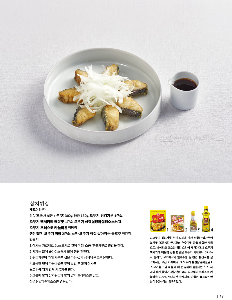삼치튀김

재료(4인분)

삼치(포 떠서 살만 바른 것) 300g, 양파 150g, 오뚜기 튀김가루 4큰술, 오뚜기 백세카레 매운맛 1큰술, 오뚜기 삼겹살양파절임소스 ½컵, 오뚜기 프레스코 카놀라유 적당량

생선 밑간_ 오뚜기 미향 2큰술, 소금ㆍ오뚜기 직접 갈아먹는 통후추 약간씩

만들기

1 삼치는 가로세로 2cm 크기로 썰어 미향, 소금, 후춧가루로 밑간을 한다.

2 양파는 얇게 슬라이스해서 물에 헹궈 건진다.

3 튀김가루에 카레 가루를 섞은 다음 ①의 삼치에 골고루 묻힌다.

4 오목한 팬에 카놀라유를 부어 끓인 후 ③의 삼치를 노릇하게 튀겨 건져 기름기를 뺀다.

5 그릇에 ④의 삼치튀김과 ②의 양파 슬라이스를 담고 삼겹살양파절임소스를 곁들인다.





1 오뚜기 튀김가루 튀김 요리에 가장 적합한 밀가루에 쌀가루, 볶음 쌀가루, 마늘, 후춧가루 등을 배합한 제품 으로, 바삭하고 고소한 튀김 요리에 제격이다.

2 오뚜기 백세카레 매운맛 강황 함량을 오뚜기 카레보다 57.4%로 늘리고, 로즈메리와 월계수잎 등 천연 향신료를 잘 조화시킨 고급 카레이다.

3 오뚜기 삼겹살양파절임소스 고기를 구워 먹을 때 채 썬 양파에 곁들이는 소스. 사과와 배가 들어가 감칠맛이 좋다.

4 오뚜기 프레스코 카놀라유 100% 캐나다산 유채씨로 만들어 불포화지방산이 90% 이상 함유되었다.