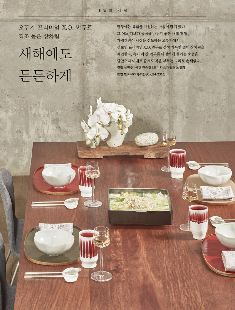 오뚜기 프리미엄 X.O. 만두로 격조 높은 상차림

새해에도 든든하게





만두에는 복福을 기원하는 마음이 담겨 있다. 그 어느 때보다 음식을 나누기 좋은 새해 첫 달, 가정간편식 시장을 선도하는 오뚜기에서 선보인 프리미엄 X.O. 만두로 정성 가득한 별미 상차림을 제안한다. 속이 꽉 찬 만두를 다양하게 즐기는 방법을 담았으니 이대로 즐겨도 복을 부르는 자리로 손색없다.

진행 신민주 | 사진 권순철 | 요리와 스타일링 노영희 촬영 협조 ㈜오뚜기(080-024-2311)