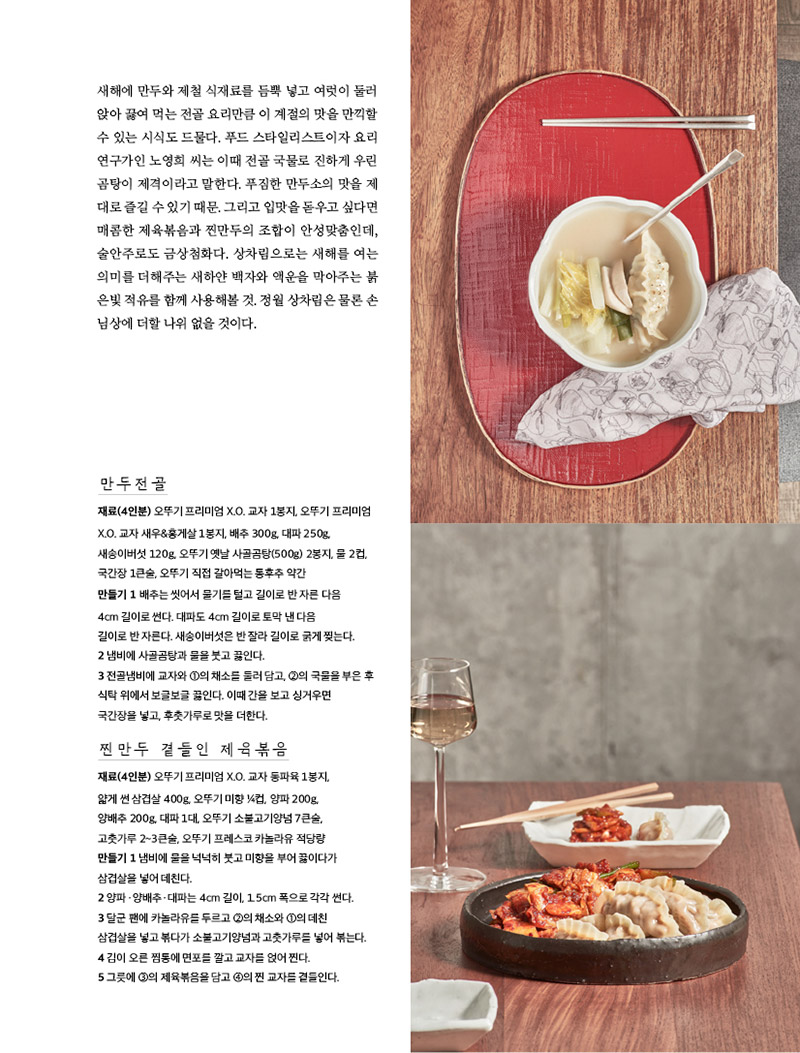 해에 만두와 제철 식재료를 듬뿍 넣고 여럿이 둘러 앉아 끓여 먹는 전골 요리만큼 이 계절의 맛을 만끽할 수 있는 시식도 드물다. 푸드 스타일리스트이자 요리 연구가인 노영희 씨는 이때 전골 국물로 진하게 우린 곰탕이 제격이라고 말한다. 푸짐한 만두소의 맛을 제대로 즐길 수 있기 때문. 그리고 입맛을 돋우고 싶다면 매콤한 제육볶음과 찐만두의 조합이 안성맞춤인데, 술안주로도 금상첨화다. 상차림으로는 새해를 여는 의미를 더해주는 새하얀 백자와 액운을 막아주는 붉은빛 적유를 함께 사용해볼 것. 정월 상차림은 물론 손님상에 더할 나위 없을 것이다.





만두전골

재료(4인분) 오뚜기 프리미엄 X.O. 교자 1봉지, 오뚜기 프리미엄

X.O. 교자 새우&홍게살 1봉지, 배추 300g, 대파 250g, 새송이버섯 120g, 오뚜기 옛날 사골곰탕(500g) 2봉지, 물 2컵, 국간장 1큰술, 오뚜기 직접 갈아먹는 통후추 약간

만들기

1 배추는 씻어서 물기를 털고 길이로 반 자른 다음 4cm 길이로 썬다. 대파도 4cm 길이로 토막 낸 다음 길이로 반 자른다. 새송이버섯은 반 잘라 길이로 굵게 찢는다.

2 냄비에 사골곰탕과 물을 붓고 끓인다.

3 전골냄비에 교자와 ①의 채소를 둘러 담고, ②의 국물을 부은 후 식탁 위에서 보글보글 끓인다. 이때 간을 보고 싱거우면 국간장을 넣고, 후춧가루로 맛을 더한다.





찐만두 곁들인 제육볶음

재료(4인분) 오뚜기 프리미엄 X.O. 교자 동파육 1봉지, 얇게 썬 삼겹살 400g, 오뚜기 미향 ¼컵, 양파 200g, 양배추 200g, 대파 1대, 오뚜기 소불고기양념 7큰술, 고춧가루 2~3큰술, 오뚜기 프레스코 카놀라유 적당량

만들기

1 냄비에 물을 넉넉히 붓고 미향을 부어 끓이다가 삼겹살을 넣어 데친다.

2 양파ㆍ양배추ㆍ대파는 4cm 길이, 1.5cm 폭으로 각각 썬다.

3 달군 팬에 카놀라유를 두르고 ②의 채소와 ①의 데친 삼겹살을 넣고 볶다가 소불고기양념과 고춧가루를 넣어 볶는다.

4 김이 오른 찜통에 면포를 깔고 교자를 얹어 찐다.

5 그릇에 ③의 제육볶음을 담고 ④의 찐 교자를 곁들인다.