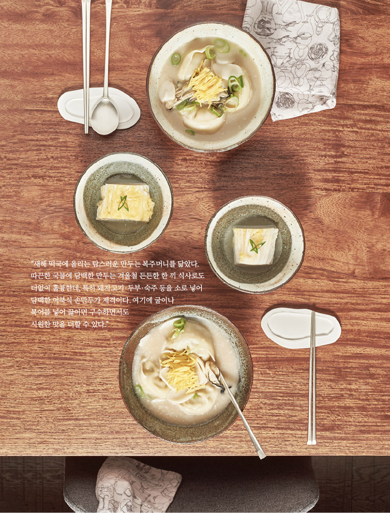 “새해 떡국에 올리는 탐스러운 만두는 복주머니를 닮았다. 따끈한 국물에 담백한 만두는 겨울철 든든한 한 끼 식사로도 더없이 훌륭한데, 특히 돼지고기·두부·숙주 등을 소로 넣어 담백한 이북식 손만두가 제격이다. 여기에 굴이나

북어를 넣어 끓이면 구수하면서도 시원한 맛을 더할 수 있다.”