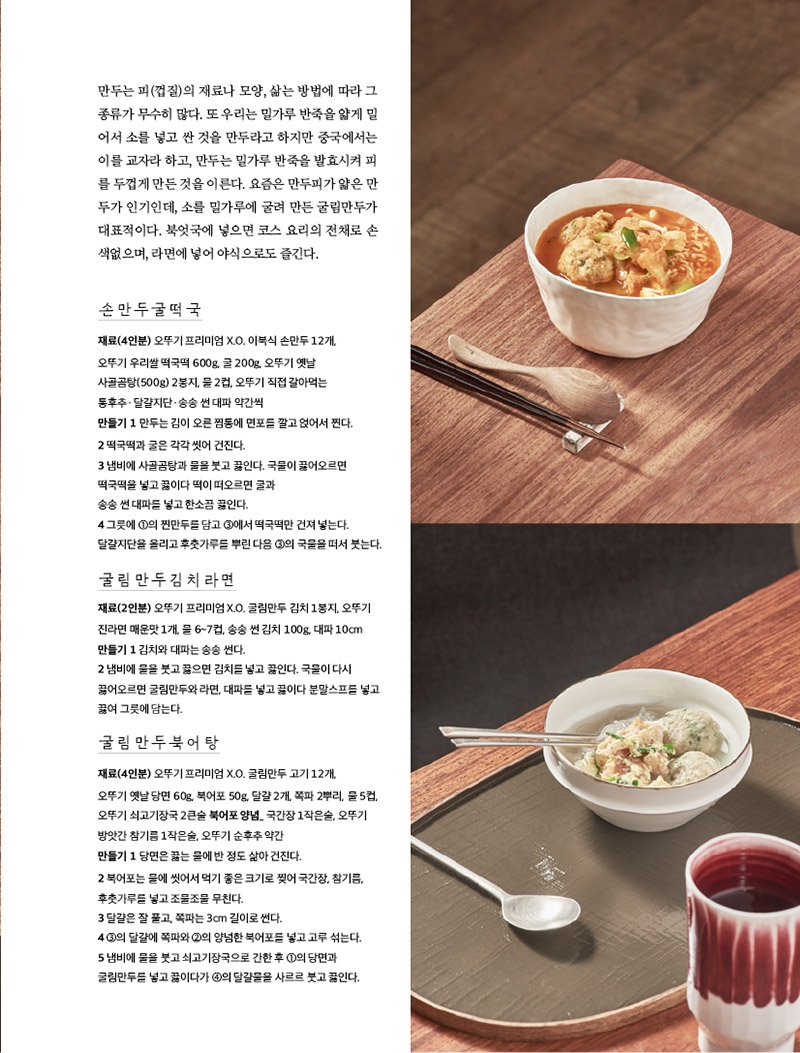 만두는 피(껍질)의 재료나 모양, 삶는 방법에 따라 그 종류가 무수히 많다. 또 우리는 밀가루 반죽을 얇게 밀어서 소를 넣고 싼 것을 만두라고 하지만 중국에서는 이를 교자라 하고, 만두는 밀가루 반죽을 발효시켜 피를 두껍게 만든 것을 이른다. 요즘은 만두피가 얇은 만두가 인기인데, 소를 밀가루에 굴려 만든 굴림만두가 대표적이다. 북엇국에 넣으면 코스 요리의 전채로 손색없으며, 라면에 넣어 야식으로도 즐긴다.





손만두굴떡국

재료(4인분) 오뚜기 프리미엄 X.O. 이북식 손만두 12개, 오뚜기 우리쌀 떡국떡 600g, 굴 200g, 오뚜기 옛날 사골곰탕(500g) 2봉지, 물 2컵, 오뚜기 직접 갈아먹는 통후추ㆍ달걀지단ㆍ송송 썬 대파 약간씩

만들기

1 만두는 김이 오른 찜통에 면포를 깔고 얹어서 찐다.

2 떡국떡과 굴은 각각 씻어 건진다.

3 냄비에 사골곰탕과 물을 붓고 끓인다. 국물이 끓어오르면 떡국떡을 넣고 끓이다 떡이 떠오르면 굴과 송송 썬 대파를 넣고 한소끔 끓인다.

4 그릇에 ①의 찐만두를 담고 ③에서 떡국떡만 건져 넣는다. 달걀지단을 올리고 후춧가루를 뿌린 다음 ③의 국물을 떠서 붓는다.





굴림만두김치라면

재료(2인분) 오뚜기 프리미엄 X.O. 굴림만두 김치 1봉지, 오뚜기 진라면 매운맛 1개, 물 6~7컵, 송송 썬 김치 100g, 대파 10cm

만들기

1 김치와 대파는 송송 썬다.

2 냄비에 물을 붓고 끓으면 김치를 넣고 끓인다. 국물이 다시 끓어오르면 굴림만두와 라면, 대파를 넣고 끓이다 분말스프를 넣고 끓여 그릇에 담는다.





굴림만두북어탕

재료(4인분) 오뚜기 프리미엄 X.O. 굴림만두 고기 12개, 오뚜기 옛날 당면 60g, 북어포 50g, 달걀 2개, 쪽파 2뿌리, 물 5컵, 오뚜기 쇠고기장국 2큰술 북어포 양념_ 국간장 1작은술, 오뚜기 방앗간 참기름 1작은술, 오뚜기 순후추 약간

만들기

1 당면은 끓는 물에 반 정도 삶아 건진다.

2 북어포는 물에 씻어서 먹기 좋은 크기로 찢어 국간장, 참기름, 후춧가루를 넣고 조물조물 무친다.

3 달걀은 잘 풀고, 쪽파는 3cm 길이로 썬다.

4 ③의 달걀에 쪽파와 ②의 양념한 북어포를 넣고 고루 섞는다.

5 냄비에 물을 붓고 쇠고기장국으로 간한 후 ①의 당면과 굴림만두를 넣고 끓이다가 ④의 달걀물을 사르르 붓고 끓인다.


